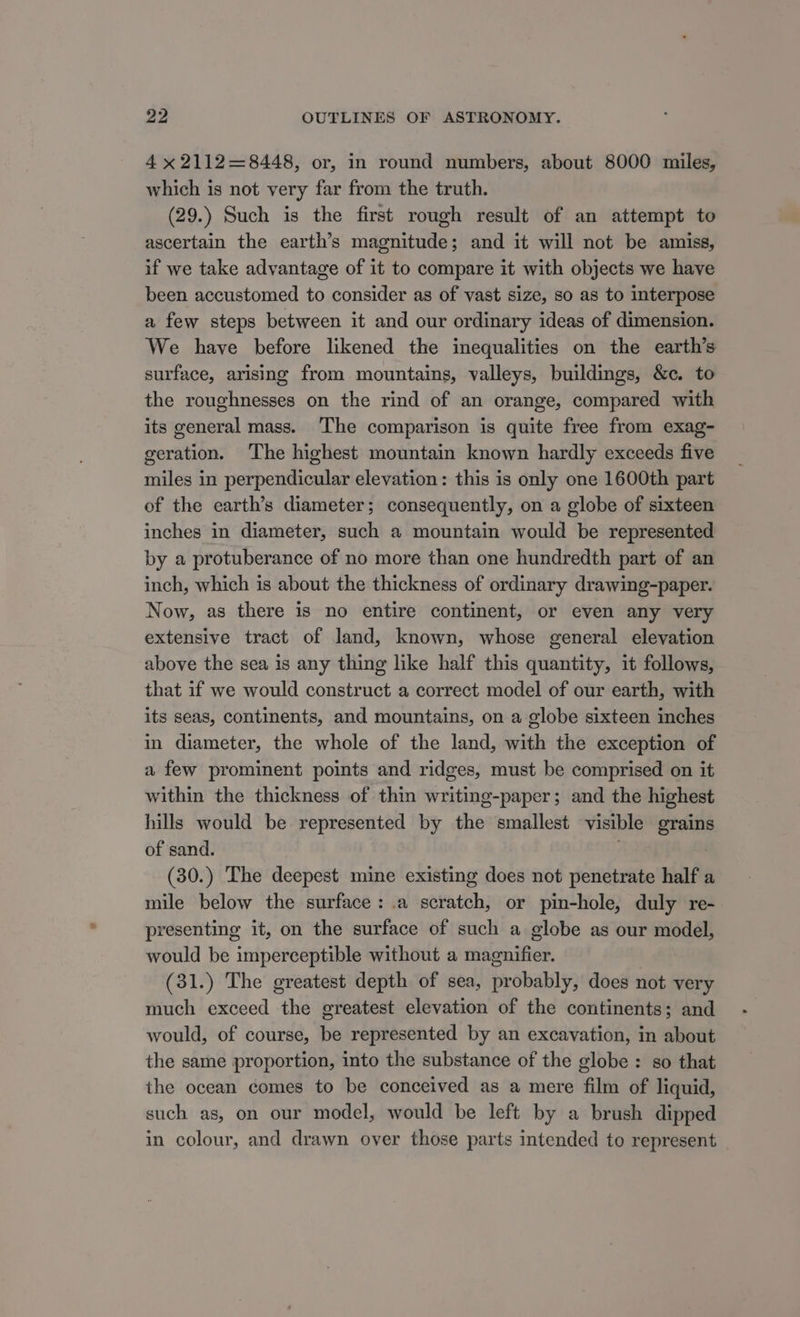 4 x 2112=8448, or, in round numbers, about 8000 miles, which is not very far from the truth. (29.) Such is the first rough result of an attempt to ascertain the earth’s magnitude; and it will not be amiss, if we take advantage of it to compare it with objects we have been accustomed to consider as of vast size, so as to interpose a few steps between it and our ordinary ideas of dimension. We have before likened the inequalities on the earth’s surface, arising from mountains, valleys, buildings, &amp;c. to the roughnesses on the rind of an orange, compared with its general mass. ‘The comparison is quite free from exag- geration. The highest mountain known hardly exceeds five miles in perpendicular elevation: this is only one 1600th part of the earth’s diameter; consequently, on a globe of sixteen inches in diameter, such a mountain would be represented by a protuberance of no more than one hundredth part of an inch, which is about the thickness of ordinary drawing-paper. Now, as there is no entire continent, or even any very extensive tract of land, known, whose general elevation above the sea is any thing like half this quantity, it follows, that if we would construct a correct model of our earth, with its seas, continents, and mountains, on a globe sixteen inches in diameter, the whole of the land, with the exception of a few prominent points and ridges, must be comprised on it within the thickness of thin writing-paper; and the highest hills would be represented by the smallest visible grains of sand. (30.) The deepest mine existing does not penetrate half a mile below the surface: .a scratch, or pin-hole, duly re- presenting it, on the surface of such a globe as our model, would be imperceptible without a magnifier. (31.) The greatest depth of sea, probably, does not very much exceed the greatest elevation of the continents; and would, of course, be represented by an excavation, in about the same proportion, into the substance of the globe: so that the ocean comes to be conceived as a mere film of liquid, such as, on our model, would be left by a brush dipped in colour, and drawn over those parts intended to represent