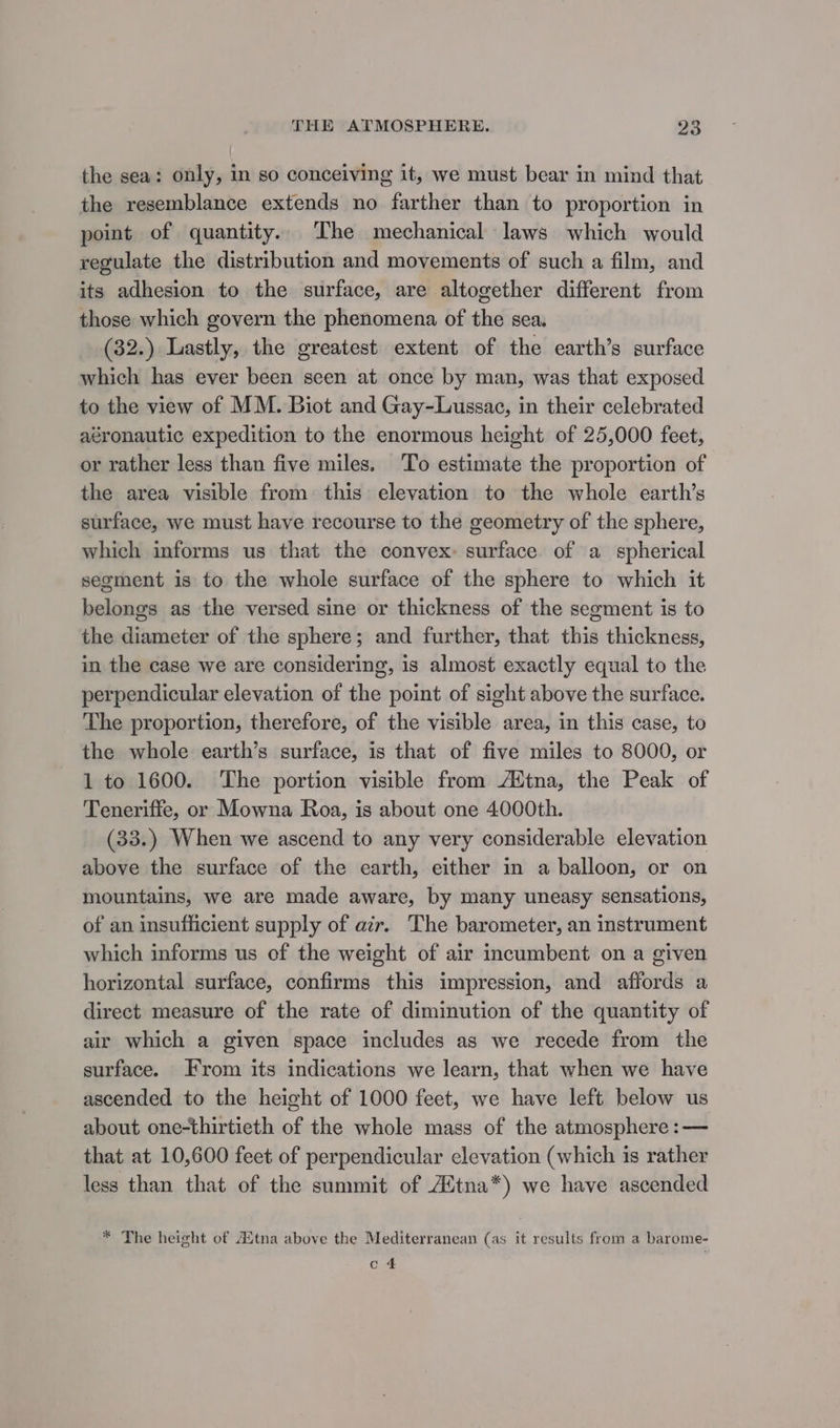 the sea: only, in so conceiving it, we must bear in mind that the resemblance extends no farther than to proportion in point of quantity. The mechanical laws which would regulate the distribution and movements of such a film, and its adhesion to the surface, are altogether different from those which govern the phenomena of the sea. (32.) Lastly, the greatest extent of the earth’s surface which has ever been seen at once by man, was that exposed to the view of MM. Biot and Gay-Lussac, in their celebrated aéronautic expedition to the enormous height of 25,000 feet, or rather less than five miles. ‘To estimate the proportion of the area visible from this elevation to the whole earth’s surface, we must have recourse to the geometry of the sphere, which informs us that the convex surface of a spherical segment is to the whole surface of the sphere to which it belongs as the versed sine or thickness of the segment is to the diameter of the sphere; and further, that this thickness, in the case we are considering, is almost exactly equal to the perpendicular elevation of the point of sight above the surface. The proportion, therefore, of the visible area, in this case, to the whole earth’s surface, is that of five miles to 8000, or 1 to 1600. ‘The portion visible from /Htna, the Peak of Teneriffe, or Mowna Roa, is about one 4000th. (33.) When we ascend to any very considerable elevation above the surface of the earth, either in a balloon, or on mountains, we are made aware, by many uneasy sensations, of an insufficient supply of azr. The barometer, an instrument which informs us of the weight of air incumbent on a given horizontal surface, confirms this impression, and affords a direct measure of the rate of diminution of the quantity of air which a given space includes as we recede from the surface. From its indications we learn, that when we have ascended to the height of 1000 feet, we have left below us about one-thirtieth of the whole mass of the atmosphere :— that at 10,600 feet of perpendicular elevation (which is rather less than that of the summit of /Ztna*) we have ascended * The height of Aitna above the Mediterranean (as it results from a barome- c.4