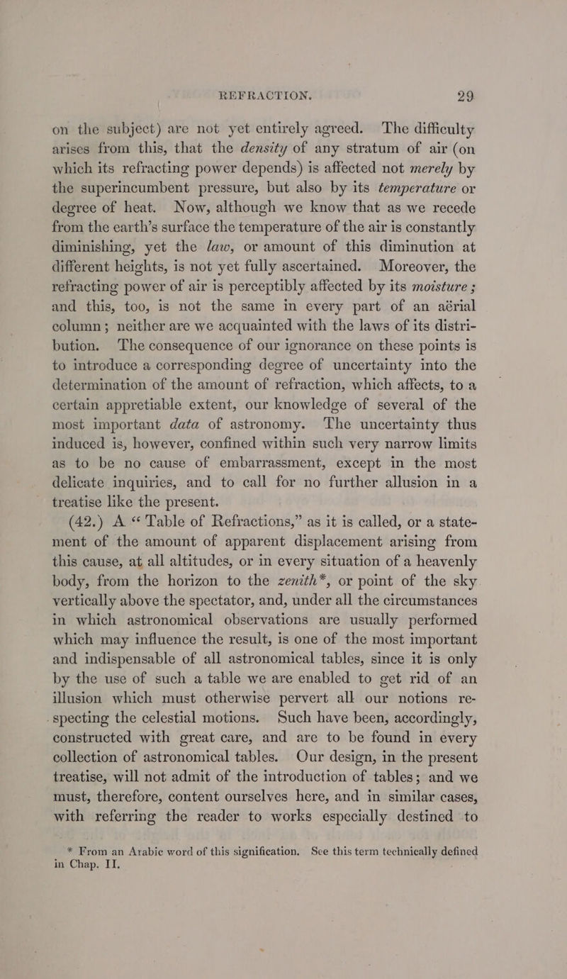 on the subject) are not yet entirely agreed. The difficulty arises from this, that the density of any stratum of air (on which its refracting power depends) is affected not merely by the superincumbent pressure, but also by its temperature or degree of heat. Now, although we know that as we recede from the earth’s surface the temperature of the air is constantly diminishing, yet the daw, or amount of this diminution at different heights, is not yet fully ascertained. Moreover, the refracting power of air is perceptibly affected by its moisture ; and this, too, is not the same in every part of an aérial column; neither are we acquainted with the laws of its distri- bution. The consequence of our ignorance on these points is to introduce a corresponding degree of uncertainty into the determination of the amount of refraction, which affects, to a certain appretiable extent, our knowledge of several of the most important data of astronomy. ‘The uncertainty thus induced is, however, confined within such very narrow limits as to be no cause of embarrassment, except in the most delicate inquiries, and to call for no further allusion in a treatise like the present. (42.) A “ Table of Refractions,” as it is called, or a state- ment of the amount of apparent displacement arising from this cause, at all altitudes, or in every situation of a heavenly body, from the horizon to the zenith*, or point of the sky. vertically above the spectator, and, under all the circumstances in which astronomical observations are usually performed which may influence the result, is one of the most important and indispensable of all astronomical tables, since it is only by the use of such a table we are enabled to get rid of an illusion which must otherwise pervert all our notions re- _specting the celestial motions. Such have been, accordingly, constructed with great care, and are to be found in every collection of astronomical tables. Our design, in the present treatise, will not admit of the introduction of tables; and we must, therefore, content ourselves here, and in similar cases, with referrmg the reader to works especially destined to * From an Arabic word of this signification. See this term technically defined in Chap. ITI.