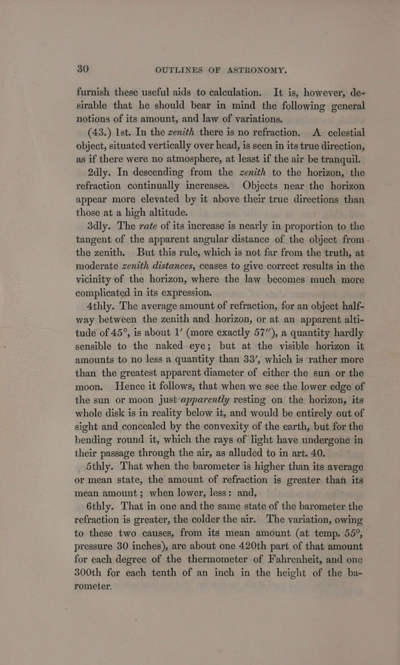 furnish these useful aids to calculation. It is, however, de- sirable that he should bear in mind the following general notions of its amount, and law of variations. (43.) Ist. In the zenith there is no refraction. A celestial object, situated vertically over head, is seen in its true direction, as if there were no atmosphere, at least if the air be tranquil. 2dly. In descending from the zenith to the horizon, the refraction continually increases. Objects near the horizon appear more elevated by it above their true directions than those at a high altitude. 3dly. The rate of its increase is nearly in proportion to the tangent of the apparent angular distance of the object from - the zenith. But this rule, which is not far from the truth, at moderate zenith distances, ceases to give correct results in the vicinity of the horizon, where the law becomes much more complicated in its expression. Athly. The average amount of refraction, for an object half- way between the zenith and horizon, or at an apparent alti- tude of 45°, is about 1’ (more exactly 57”), a quantity hardly sensible to the naked eye; but at the visible horizon it. amounts to no less a quantity than 33’, which is ‘rather more than the greatest apparent diameter of either the sun or the moon. Hence it follows, that when we see the lower edge of the sun or moon just apparently resting on the horizon, its whole disk is in reality below it, and would be entirely out of sight and concealed by the convexity of the earth, but for the bending round it, which the rays of light have undergone in their passage through the air, as alluded to in art. 40. 5thly. That when the barometer is higher than its average or mean state, the amount of refraction is greater than its mean amount; when lower, less: and, 6thly. That in one and the same state of the barometer the refraction is greater, the colder the air. The variation, owing to these two causes, from its mean amount (at temp. 55°, | pressure 30 inches), are about one 420th part of that amount for each degree of the thermometer of Fahrenheit, and one 300th for each tenth of an inch in the height of the ba~ rometer.