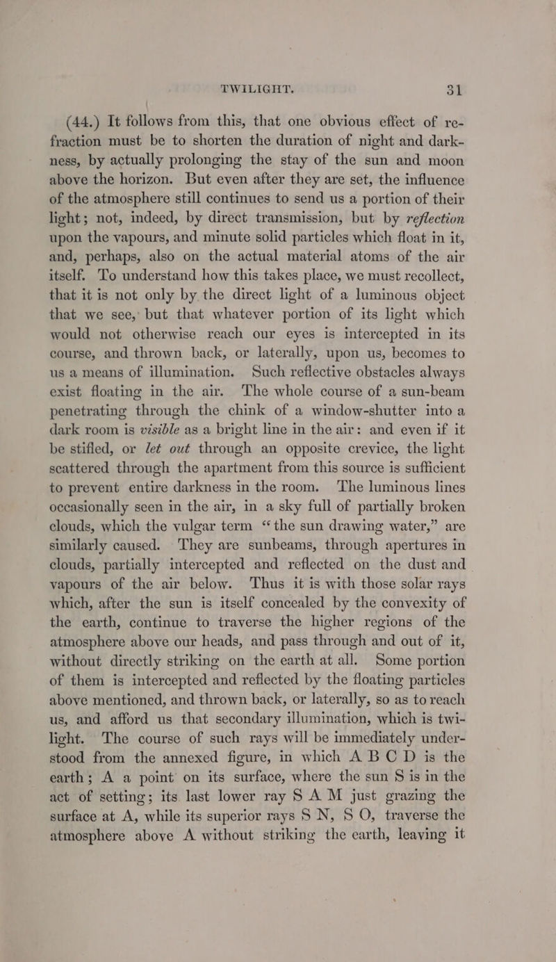 (44.) It follows from this, that one obvious effect of re- fraction must be to shorten the duration of night and dark- ness, by actually prolonging the stay of the sun and moon above the horizon. But even after they are set, the influence of the atmosphere still continues to send us a portion of their light; not, indeed, by direct transmission, but by reflection upon the vapours, and minute solid particles which float in it, and, perhaps, also on the actual material atoms of the air itself. To understand how this takes place, we must recollect, that it is not only by the direct light of a luminous object that we see, but that whatever portion of its light which would not otherwise reach our eyes is intercepted in its course, and thrown back, or laterally, upon us, becomes to us a means of illumination. Such reflective obstacles always exist floating in the air. The whole course of a sun-beam penetrating through the chink of a window-shutter into a dark room is visible as a bright line in the air: and even if it be stifled, or det out through an opposite crevice, the light scattered through the apartment from this source is sufficient to prevent entire darkness in the room. ‘The luminous lines occasionally seen in the air, in a sky full of partially broken clouds, which the vulgar term “the sun drawing water,” are similarly caused. They are sunbeams, through apertures in clouds, partially intercepted and reflected on the dust and_ vapours of the air below. Thus it is with those solar rays which, after the sun is itself concealed by the convexity of the earth, continue to traverse the higher regions of the atmosphere above our heads, and pass through and out of it, without directly striking on the earth at all. Some portion of them is intercepted and reflected by the floating particles above mentioned, and thrown back, or laterally, so as to reach us, and afford us that secondary illumination, which is twi- light. The course of such rays will be immediately under- stood from the annexed figure, in which A BC D is the earth; A a point on its surface, where the sun § is in the act of setting; its last lower ray S A M just grazing the surface at A, while its superior rays S N, 5 O, traverse the atmosphere above A without striking the earth, leaving it