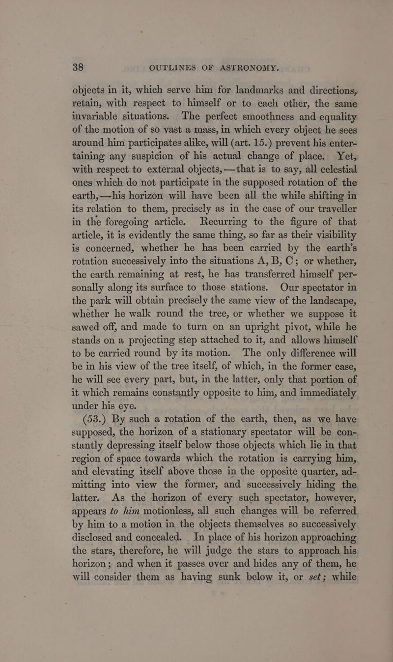 objects in it, which serve him for landmarks and directions, retain, with respect to himself or to each other, the same invariable situations. The perfect smoothness and equality of the motion of so vast a mass, in which every object he sees around him participates alike, will (art. 15.) prevent his enter- taining any suspicion of his actual change of place. Yet, with respect to external objects,—that is to say, all celestial ones which do not participate in the supposed rotation of the earth, —his horizon will have been all the while shifting in its relation to them, precisely as in the case of our traveller in the foregoing article. Recurring to the figure of that article, it is evidently the same thing, so far as their visibility is concerned, whether he has been carried by the earth’s rotation successively into the situations A, B, C; or whether, the earth remaining at rest, he has transferred himself per- sonally along its surface to those stations. Our spectator in the park will obtain precisely the same view of the landscape, whether he walk round the tree, or whether we suppose it sawed off, and made to turn on an upright pivot, while he stands on a projecting step attached to it, and allows himself to be carried round by its motion. The only difference will be in his view of the tree itself, of which, in the former case, he will see every part, but, in the latter, only that portion of it which remains constantly opposite to him, and immediately under his eye. (53.) By such a rotation of the earth, then, as we have supposed, the horizon of a stationary spectator will be con- stantly depressing itself below those objects which lie in that region of space towards which the rotation is carrying him, and elevating itself above those in the opposite quarter, ad- mitting into view the former, and successively hiding the latter. As the horizon of every such spectator, however, appears to him motionless, all such changes will be referred by him to a motion in the objects themselves so successively disclosed and concealed. In place of his horizon approaching the stars, therefore, he will judge the stars to approach his horizon; and when it passes over and hides any of them, he will consider them as having sunk below it, or seé; while