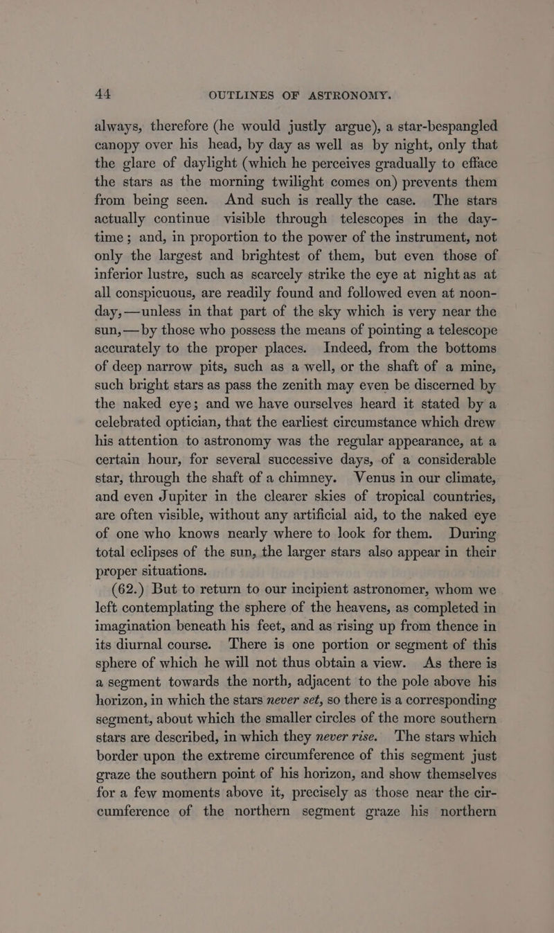 always, therefore (he would justly argue), a star-bespangled canopy over his head, by day as well as by night, only that the glare of daylight (which he perceives gradually to efface the stars as the morning twilight comes on) prevents them from being seen. And such is really the case. The stars actually continue visible through telescopes in the day- time ; and, in proportion to the power of the instrument, not only the largest and brightest of them, but even those of inferior lustre, such as scarcely strike the eye at nightas at all conspicuous, are readily found and followed even at noon- day,—unless in that part of the sky which is very near the sun, — by those who possess the means of pointing a telescope accurately to the proper places. Indeed, from the bottoms of deep narrow pits, such as a well, or the shaft of a mine, such bright stars as pass the zenith may even be discerned by the naked eye; and we have ourselves heard it stated by a celebrated optician, that the earliest circumstance which drew his attention to astronomy was the regular appearance, at a certain hour, for several successive days, of a considerable star, through the shaft of a chimney. Venus in our climate, and even Jupiter in the clearer skies of tropical countries, are often visible, without any artificial aid, to the naked eye of one who knows nearly where to look for them. During total eclipses of the sun, the larger stars also appear in their proper situations. (62.) But to return to our incipient astronomer, whom we left contemplating the sphere of the heavens, as completed in imagination beneath his feet, and as rising up from thence in its diurnal course. There is one portion or segment of this sphere of which he will not thus obtain a view. As there is a segment towards the north, adjacent to the pole above his horizon, in which the stars never set, so there is a corresponding segment, about which the smaller circles of the more southern stars are described, in which they never rise. ‘The stars which border upon the extreme circumference of this segment just graze the southern point of his horizon, and show themselves for a few moments above it, precisely as those near the cir- cumference of the northern segment graze his northern