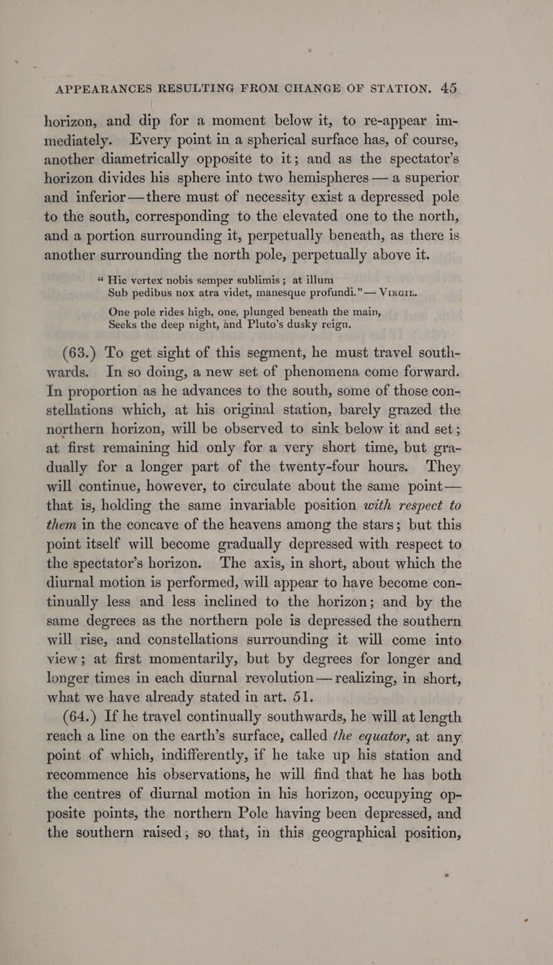 horizon, and dip for a moment below it, to re-appear im- mediately. Every point in a spherical surface has, of course, another diametrically opposite to it; and as the spectator’s horizon divides his sphere into two hemispheres — a superior and inferior —there must of necessity exist a depressed pole to the south, corresponding to the elevated one to the north, and a portion surrounding it, perpetually beneath, as there is another surrounding the north pole, perpetually above it. “« Hic vertex nobis semper sublimis; at illum Sub pedibus nox atra videt, manesque profundi.” — Vixait. One pole rides high, one, plunged beneath the main, Seeks the deep night, and Pluto’s dusky reign. (63.) To get sight of this segment, he must travel south- wards. In so doing, a new set of phenomena come forward. Tn proportion as he advances to the south, some of those con- stellations which, at his original station, barely grazed the northern horizon, will be observed to sink below it and set; at first remaining hid only for a very short time, but gra- dually for a longer part of the twenty-four hours. They will continue, however, to circulate about the same point — that is, holding the same invariable position with respect to them in the concave of the heavens among the stars; but this point itself will become gradually depressed with respect to the spectator’s horizon. ‘The axis, in short, about which the diurnal motion is performed, will appear to have become con-— tinually less and less inclined to the horizon; and by the same degrees as the northern pole is depressed the southern will rise, and constellations surrounding it will come into view; at first momentarily, but by degrees for longer and longer times in each diurnal revolution— realizing, in short, what we have already stated in art. 51. (64.) If he travel continually southwards, he will at length reach a line on the earth’s surface, called the equator, at any point of which, indifferently, if he take up his station and recommence his observations, he will find that he has both the centres of diurnal motion in his horizon, occupying op- posite points, the northern Pole having been depressed, and the southern raised; so that, in this geographical position,