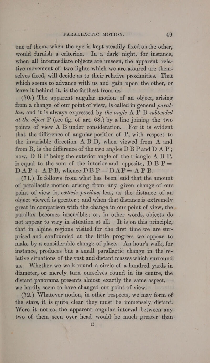 one of them, when the eye is kept steadily fixed onthe other, would furnish a criterion. In a dark night, for instance, when all intermediate objects are unseen, the apparent rela- tive movement of two lights which we are assured are them- selves fixed, will decide as to their relative proximities. That which seems to advance with us and gain upon the other, or leave it behind it, is the farthest from us. (70.) The apparent angular motion of an object, arising from a change of our point of view, is called in general paral- lax, and it is always expressed by the angle A P B subtended at the object P (see fig. of art. 68.) by a line joining the two points of view A B under consideration. For it is evident that the difference of angular position of P, with respect to the invariable direction A BD, when viewed from A and from B, is the difference of the two angles DB Pand D A P; now, D B P being the exterior angle of the triangle A B P, is equal to the sum of the interior and opposite, D B P= DAP+ APB, whence DBP —~ DAP= APB. (71.) It follows from what has been said that the amount of parallactic motion arising from any given change of our point of view is, ceteris paribus, less, as the distance of an object viewed is greater ; and when that distance is extremely great in comparison with the change in our point of view, the . parallax becomes insensible; or, in other words, objects do not appear to vary in situation at all. It is on this principle, that in alpine regions visited for the first time we are sur- prised and confounded at the little progress we appear to make by a considerable change of place. An hour’s walk, for instance, produces but a small parallactic change in the re- lative situations of the vast and distant masses which surround us. Whether we walk round a circle of a hundred yards in diameter, or merely turn ourselves round in its centre, the distant panorama presents almost exactly the same aspect, — we hardly seem to have changed our point of view. (72.) Whatever notion, in other respects, we may form of the stars, it is quite clear they must be immensely distant. Were it not so, the apparent angular interval between any two of them seen over head would be much greater than: 0}