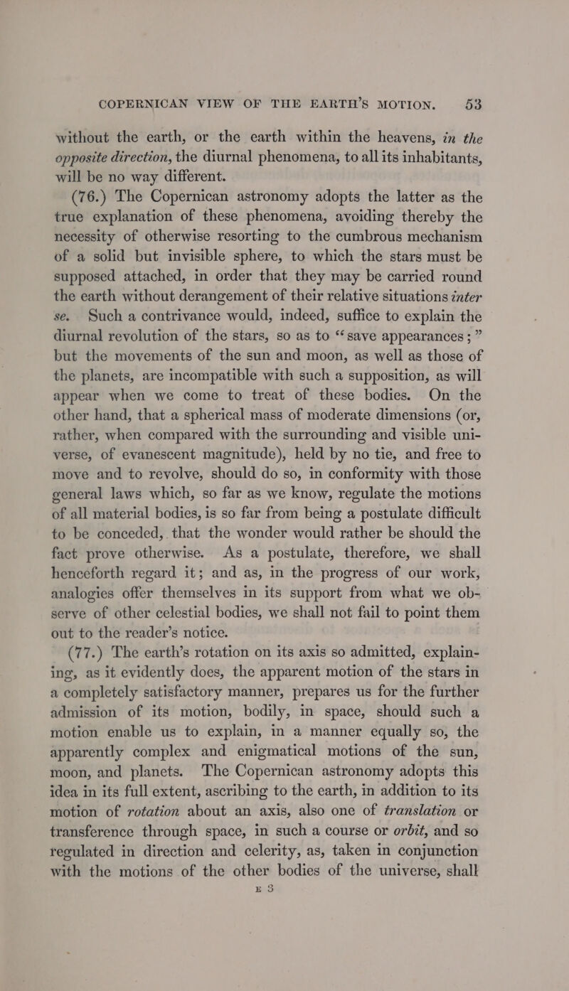 without the earth, or the earth within the heavens, in the opposite direction, the diurnal phenomena, to all its inhabitants, will be no way different. (76.) The Copernican astronomy adopts the latter as the true explanation of these phenomena, avoiding thereby the necessity of otherwise resorting to the cumbrous mechanism of a solid but invisible sphere, to which the stars must be supposed attached, in order that they may be carried round the earth without derangement of their relative situations inter se. Such a contrivance would, indeed, suffice to explain the ~ diurnal revolution of the stars, so as to “‘save appearances ; ” but the movements of the sun and moon, as well as those of the planets, are incompatible with such a supposition, as will appear when we come to treat of these bodies. On the other hand, that a spherical mass of moderate dimensions (or, rather, when compared with the surrounding and visible uni- verse, of evanescent magnitude), held by no tie, and free to move and to revolve, should do so, in conformity with those general laws which, so far as we know, regulate the motions of all material bodies, is so far from being a postulate difficult to be conceded, that the wonder would rather be should the fact prove otherwise. As a postulate, therefore, we shall henceforth regard it; and as, in the progress of our work, analogies offer themselves in its support from what we ob-— serve of other celestial bodies, we shall not fail to point them out to the reader’s notice. (77.) The earth’s rotation on its axis so admitted, explain- ing, as it evidently does, the apparent motion of the stars in a completely satisfactory manner, prepares us for the further admission of its motion, bodily, in space, should such a motion enable us to explain, in a manner equally so, the apparently complex and enigmatical motions of the sun, moon, and planets. The Copernican astronomy adopts this idea in its full extent, ascribing to the earth, in addition to its motion of rotation about an axis, also one of franslation or transference through space, in such a course or orbit, and so regulated in direction and celerity, as, taken in conjunction with the motions of the other bodies of the universe, shall