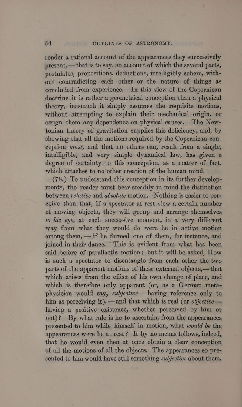 render a rational account of the appearances they successively present, — that is to say, an account of which the several parts, postulates, propositions, deductions, intelligibly cohere, with- out contradicting each other or the nature of things as concluded from experience. In this view of the Copernican doctrine it is rather a geometrical conception than a physical theory, inasmuch it simply assumes the requisite motions, without attempting to explain their mechanical origin, or assign them any dependence on physical causes. The New- tonian theory of gravitation supplies this deficiency, and, by showing that all the motions required by the Copernican con- ception must, and that no others can, result from a single, intelligible, and very simple dynamical law, has given a degree of certainty to this conception, as a matter of fact, which attaches to no other creation of the human mind. (78.) To understand this conception in its further develop- ments, the reader must bear steadily in mind the distinction between relative and absolute motion. Nothing is easier to per- ceive than that, if a spectator at rest view a certain number of moving objects, they will group and arrange themselves to his eye, at each successive moment, in a very different way from what they would do were he in active motion among them, —if he formed one of them, for instance, and joined in their dance. This is evident from what has been said before of parallactic motion; but it will be asked, How is such a spectator to disentangle from each other the two parts of the apparent motions of these external objects,— that which arises from the effect of his own change of place, and which is therefore only apparent (or, as a German meta- physician would say, subjectitve—having reference only to him as perceiving it), —and that which is real (or objective — having a positive existence, whether perceived by him or not)? By. what rule is he to ascertain, from the appearances presented to him while himself in motion, what would be the appearances were he at rest? It by no means follows, indeed, that he would even then at once obtain a clear conception of all the motions of all the objects. The appearances so pre- sented to him would have still something subjective about them.