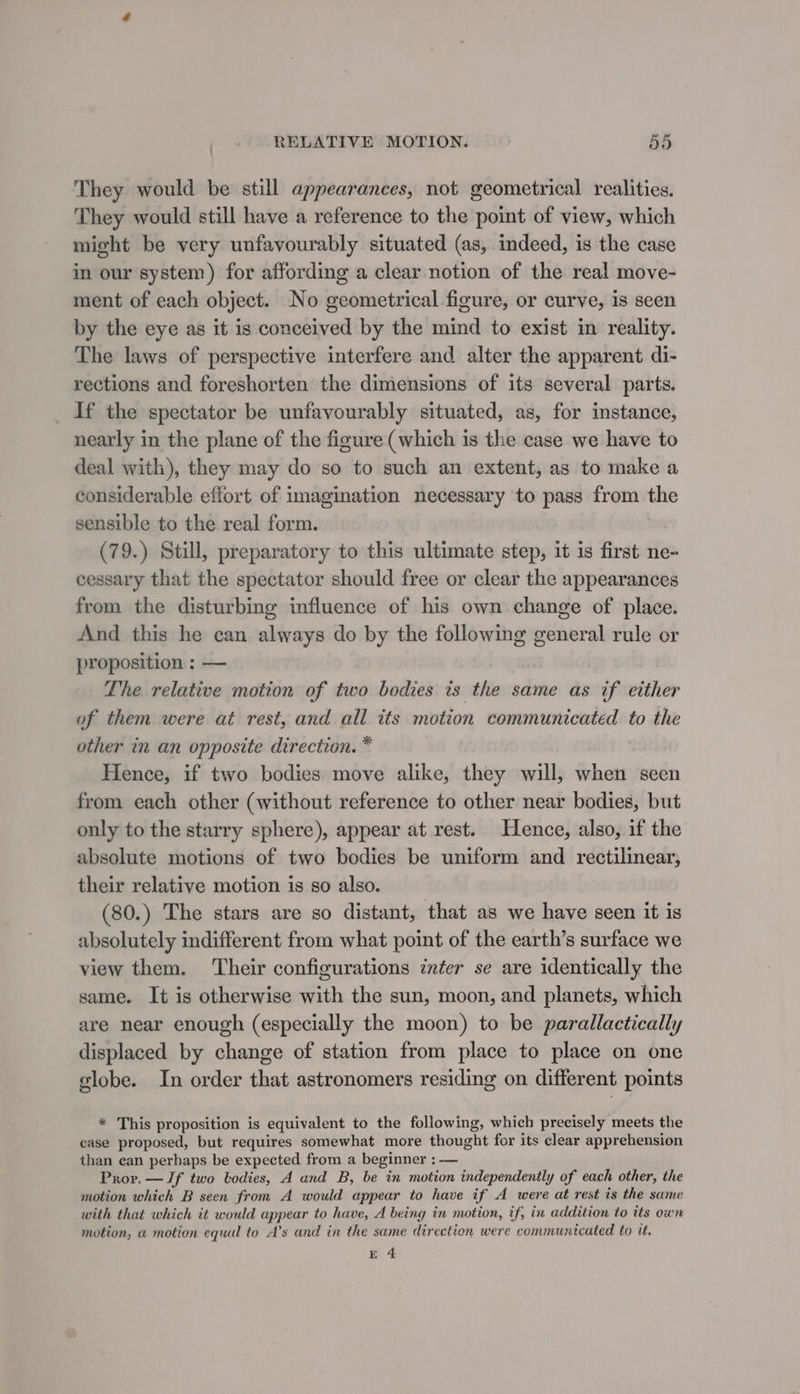 They would be still appearances, not geometrical realities. They would still have a reference to the point of view, which might be very unfavourably situated (as, indeed, is the case in our system) for affording a clear notion of the real move- ment of each object. No geometrical figure, or curve, is seen by the eye as it is conceived by the mind to exist in reality. The laws of perspective interfere and alter the apparent di- rections and foreshorten the dimensions of its several parts. If the spectator be unfavourably situated, as, for instance, nearly in the plane of the figure (which is the case we have to deal with), they may do so to such an extent, as to make a considerable effort of imagination necessary to pass from the sensible to the real form. (79.) Still, preparatory to this ultimate step, it is first ne- cessary that the spectator should free or clear the appearances from the disturbing influence of his own change of place. And this he can always do by the following general rule or proposition : — The relative motion of two bodies ts the same as if etther of them were at rest, and all its motion communicated to the other in an opposite direction. * Hence, if two bodies move alike, they will, when seen from each other (without reference to other near bodies, but only to the starry sphere), appear at rest. Hence, also, if the absolute motions of two bodies be uniform and rectilinear, their relative motion is so also. (80.) The stars are so distant, that as we have seen it is absolutely indifferent from what point of the earth’s surface we view them. ‘Their configurations inter se are identically the same. It is otherwise with the sun, moon, and planets, which are near enough (especially the moon) to be parallactically displaced by change of station from place to place on one globe. In order that astronomers residing on different points * This proposition is equivalent to the following, which precisely meets the case proposed, but requires somewhat more thought for its clear apprehension than can perhaps be expected from a beginner : — Prov. — Jf two bodies, A and B, be in motion independently of each other, the motion which B seen from A would appear to have if A were at rest is the same with that which it would appear to have, A being in motion, if, in addition to its own motion, a motion equal to A’s and in the same direction were communicated to it. E 4