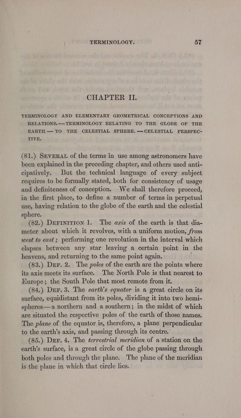 CHAPTER II. TERMINOLOGY AND ELEMENTARY GEOMETRICAL CONCEPTIONS AND RELATIONS. — TERMINOLOGY RELATING TO THE GLOBE OF THE EARTH — TO THE CELESTIAL SPHERE. —CELESTIAL PERSPEC- TIVE. (81.) SEVERAL of the terms in use among astronomers have been explained in the preceding chapter, and others used anti- cipatively. But the technical language of every subject requires to be formally stated, both for consistency of usage and definiteness of conception. We shall therefore proceed, in the first place, to define a number of terms in perpetual use, having relation to the globe of the earth and the celestial sphere. (82.) DEFINITION 1. The azis of the earth is that dia- meter about which it revolves, with a uniform motion, from west to east ; performing one revolution in the interval which elapses between any star leaving a certain point in the heavens, and returning to the same point again. (83.) DEF. 2. The poles of the earth are the points where its axis meets its surface. The North Pole is that nearest to Europe; the South Pole that most remote from it. (84.) Der. 3. The earth’s equator is a great circle on its surface, equidistant from its poles, dividing it into two hemi- spheres—a northern and a southern; in the midst of which are situated the respective poles of the earth of those names. The plane of the equator is, therefore, a plane perpendicular to the earth’s axis, and passing through its centre. (85.) Der. 4. The terrestrial meridian of a station on the earth’s surface, is a great circle of the globe passing through both poles and through the plane. The plane of the meridian is the plane in which that circle lies. |