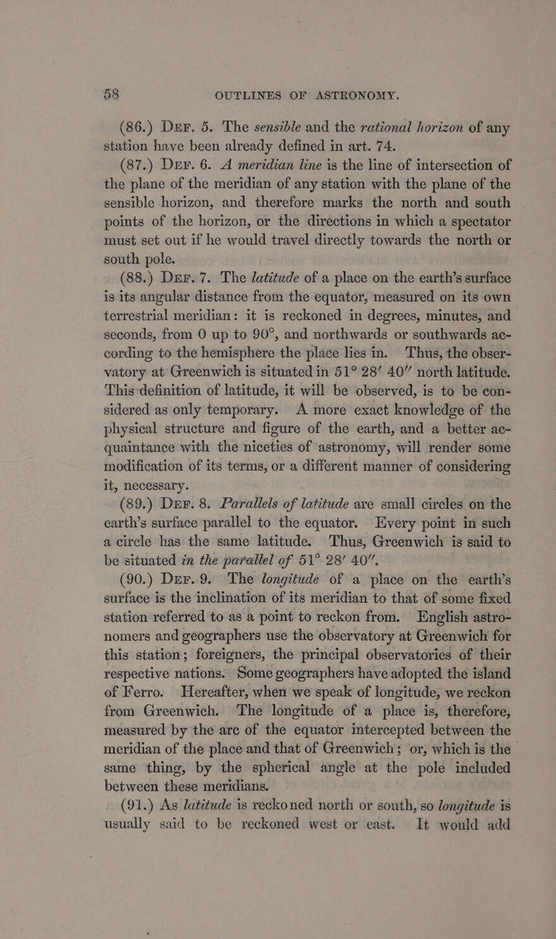 (86.) Der. 5. The sensible and the rational horizon of any station have been already defined in art. 74. (87.) Der. 6. A meridian line is the line of intersection of the plane of the meridian of any station with the plane of the sensible horizon, and therefore marks the north and south points of the horizon, or the directions in which a spectator must set out if he would travel directly towards the north or south pole. (88.) Der. 7. The latitude of a place on the earth’s surface is its angular distance from the equator, measured on its own terrestrial meridian: it is reckoned in degrees, minutes, and seconds, from 0 up to 90°, and northwards or southwards ac- cording to the hemisphere the place lies in. Thus, the obser- vatory at Greenwich is situated in 51° 28’ 40” north latitude. This definition of latitude, it will be observed, is to be con- sidered as only temporary. A more exact knowledge of the physical structure and figure of the earth, and a better ac- quaintance with the niceties of astronomy, will render some modification of its terms, or a different manner of considering it, necessary. (89.) Durr. 8. Parallels of latitude ave small circles on the earth’s surface parallel to the equator. Every point in such a circle has the same latitude. Thus, Greenwich is said to be situated in the parallel of 51° 28’ 40”, (90.) Dur.9. The longitude of a place on the earth’s surface is the inclination of its meridian to that of some fixed station referred to as a point to reckon from. English astro- nomers and geographers use the observatory at Greenwich for this station; foreigners, the principal observatories of their respective nations. Some geographers have adopted the island of Ferro. Hereafter, when we speak of longitude, we reckon from Greenwich. The longitude of a place is, therefore, measured by the arc of the equator intercepted between the meridian of the place and that of Greenwich; or, which is the — same thing, by the spherical angle at the pole included between these meridians. (91.) As latitude is reckoned north or south, so longitude is usually said to be reckoned west or east. It would add