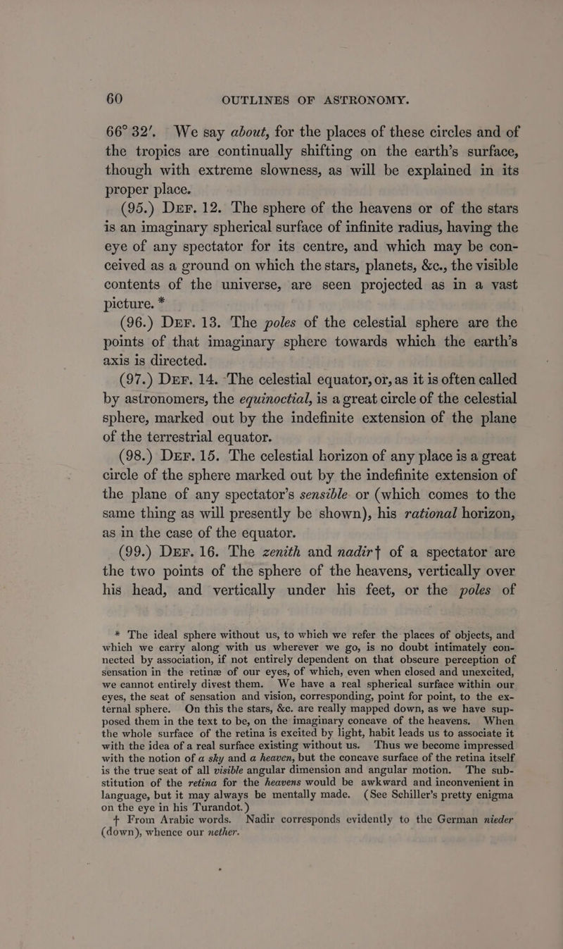 66° 32’. We say about, for the places of these circles and of the tropics are continually shifting on the earth’s surface, though with extreme slowness, as will be explained in its proper place. (95.) Der. 12. The sphere of the heavens or of the stars is an imaginary spherical surface of infinite radius, having the eye of any spectator for its centre, and which may be con- ceived as a ground on which the stars, planets, &amp;c., the visible contents of the universe, are seen projected as in a vast picture. * (96.) Der. 13. The poles of the celestial sphere are the points of that imaginary sphere towards which the earth’s axis 1s directed. (97.) Der. 14. ‘The celestial equator, or, as it is often called by astronomers, the equinoctial, is a great circle of the celestial sphere, marked out by the indefinite extension of the plane of the terrestrial equator. (98.) Der. 15. The celestial horizon of any place is a great circle of the sphere marked out by the indefinite extension of the plane of any spectator’s sensible. or (which comes to the same thing as will presently be shown), his rational horizon, as in the case of the equator. (99.) Der. 16. The zenith and nadir{ of a spectator are the two points of the sphere of the heavens, vertically over his head, and vertically under his feet, or the poles of * The ideal sphere without us, to which we refer the: places of objects, and which we carry along with us wherever we go, is no doubt intimately con- nected by association, if not entirely dependent on that obscure perception of sensation in the retine of our eyes, of which, even when closed and unexcited, we cannot entirely divest them. We have a real spherical surface within our eyes, the seat of sensation and vision, corresponding, point for point, to the ex- ternal sphere. On this the stars, &amp;c. are really mapped down, as we have sup- posed them in the text to be, on the imaginary coneave of the heavens. When the whole surface of the retina is excited by light, habit leads us to associate it with the idea of a real surface existing without us. Thus we become impressed with the notion of a sky and a heaven, but the concave surface of the retina itself is the true seat of all visible angular dimension and angular motion. The sub- stitution of the retina for the heavens would be awkward and inconvenient in language, but it may always be mentally made. (See Schiller’s pretty enigma on the eye in his Turandot. ) + From Arabic words. Nadir corresponds evidently to the German nieder (down), whence our nether. .