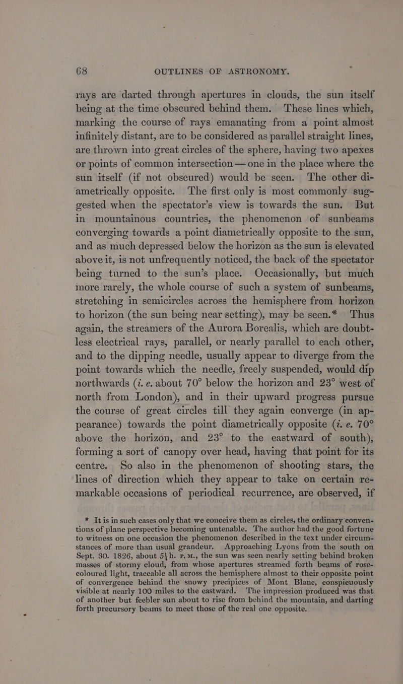 rays are darted through apertures in clouds, the sun itself being at the time obscured behind them. These lines which, marking the course of rays emanating from a point almost infinitely distant, are to be considered as parallel straight lines, are thrown into great circles of the sphere, having two apexes or points of common intersection — one in the place where the sun itself (if not obscured) would be seen. The other di- ametrically opposite. The first only is most commonly sug- gested when the spectator’s view is towards the sun. But in mountainous countries, the phenomenon of sunbeams converging towards a point diametrically opposite to the sun, and as much depressed below the horizon as the sun is elevated above it, is not unfrequently noticed, the back of the spectator being turned to the sun’s place. Occasionally, but much more rarely, the whole course of such a system of sunbeams, stretching in semicircles across the hemisphere from horizon to horizon (the sun being near setting), may be seen.* Thus again, the streamers of the Aurora Borealis, which are doubt- less electrical rays, parallel, or nearly parallel to each other, and to the dipping needle, usually appear to diverge from the point towards which the needle, freely suspended, would dip northwards (7. e. about 70° below the horizon and 23° west of north from London), and in their upward progress pursue the course of great circles till they again converge (in ap- pearance) towards the point diametrically opposite (7. e. 70° above the horizon, and 23° to the eastward of south), forming a sort of canopy over head, having that point for its centre. So also in the phenomenon of shooting stars, the lines of direction which they appear to take on certain re- markable occasions of periodical recurrence, are observed, if * Tt is in such cases only that we conceive them as circles, the ordinary conven- tions of plane perspective becoming untenable. ‘The author had the good fortune to witness on one occasion the phenomenon described in the text under circum- stances of more than usual grandeur. Approaching Lyons from the south on Sept. 30. 1826, about 54h. p.m., the sun was seen nearly setting behind broken masses of stormy cloud, from whose apertures streamed forth beams of rose- coloured light, traceable all across the hemisphere almost to their opposite point of convergence behind the snowy precipices of Mont Blanc, conspicuously visible at nearly 100 miles to the eastward. The impression produced was that of another but feebler sun about to rise from behind the mountain, and darting forth precursory beams to meet those of the real one opposite.