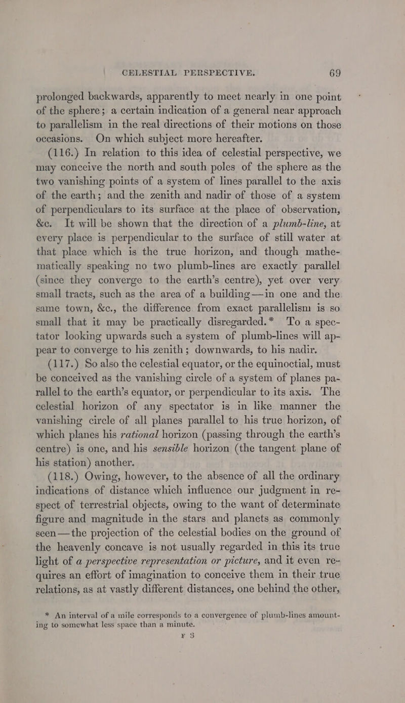 prolonged backwards, apparently to meet nearly in one point of the sphere; a certain indication of a general near approach to parallelism in the real directions of their motions on those occasions. On which subject more hereafter. (116.) In relation to this idea of celestial perspective, we may conceive the north and south poles of the sphere as the two vanishing points of a system of lines parallel to the axis of the earth; and the zenith and nadir of those of a system of perpendiculars to its surface at the place of observation, &amp;c. It will be shown that the direction of a plumb-line, at every place is perpendicular to the surface of still water at that place which is the true horizon, and though mathe- matically speaking no two plumb-lines are exactly parallel (since they converge to the earth’s centre), yet over very small tracts, such as the area of a building—ain one and the same town, &amp;c., the difference from exact parallelism is so sinall that it may be practically disregarded.* To a spec- tator looking upwards such a system of plumb-lines will ap- pear to converge to his zenith; downwards, to his nadir. (117.) So also the celestial equator, or the equinoctial, must be conceived as the vanishing circle of a system of planes pa- rallel to the earth’s equator, or perpendicular to its axis. The celestial horizon of any spectator is in like manner the — vanishing circle of all planes parallel to his true horizon, of which planes his rational horizon (passing through the earth’s centre) is one, and his sensible horizon (the tangent plane of his station) another. (118.) Owing, however, to the absence of all the ordinary indications of distance which influence our judgment in re- spect of terrestrial objects, owing to the want of determinate figure and magnitude in the stars and planets as commonly seen —the projection of the celestial bodies on the ground of the heavenly concave is not usually regarded in this its true light of a perspective representation or picture, and it even re~ quires an effort of imagination to conceive them in their true relations, as at vastly different distances, one behind the other, * An interval of a mile corresponds to a convergence of plumb-lines amount- ing to somewhat less space than a minute. K 3