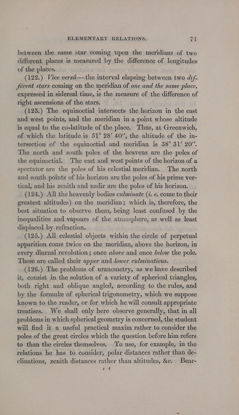 between the same star coming upon the meridians of two different places is measured by the difference of longitudes of the places. . (122.) Vice versé— the interval elapsing between two dif- ferent stars coming on the meridian of one and the same place, expressed in sidereal time, is the measure of the difference of right ascensions of the stars. (123.) The equinoctial intersects the horizon in the east and west points, and the meridian in a point whose altitude is equal to the co-latitude of the place. Thus, at Greenwich, © of which the latitude is 51° 28’ 40”, the altitude of the in- tersection of the equinoctial and meridian is 38° 31’ 20”. The north and south poles of the heavens are the poles of the equinoctial. The east and west points of the horizon of a spectator are the poles of his celestial meridian. The north and south points of his horizon are the poles of his prime ver- tical, and his zenith and nadir are the poles of his horizon. (124.) All the heavenly bodies culminate (7. e. come to their greatest altitudes) on the meridian; which is, therefore, the best situation to observe them, being least confused by the inequalities and vapours of the atmosphere, as well as least displaced by refraction. (125.) All celestial objects within the circle of perpetual apparition come twice on the meridian, above the horizon, in every diurnal revolution ; once above and once below the pole. These are called their upper and lower culminations. (126.) The problems of uranometry, as we have described it, consist in the solution of a variety of spherical triangles, both right and oblique angled, according to the rules, and by the formule of spherical trigonometry, which we suppose known to the reader, or for which he will consult appropriate treatises. We shall only here observe generally, that in all problems in which spherical geometry is concerned, the student will find it a useful practical maxim rather to consider the poles of the great circles which the question before him refers to than the circles themselves. To use, for example, in the relations he has to consider, polar distances rather than de- clinations, zenith distances rather than altitudes, &amp;e. Bear- je