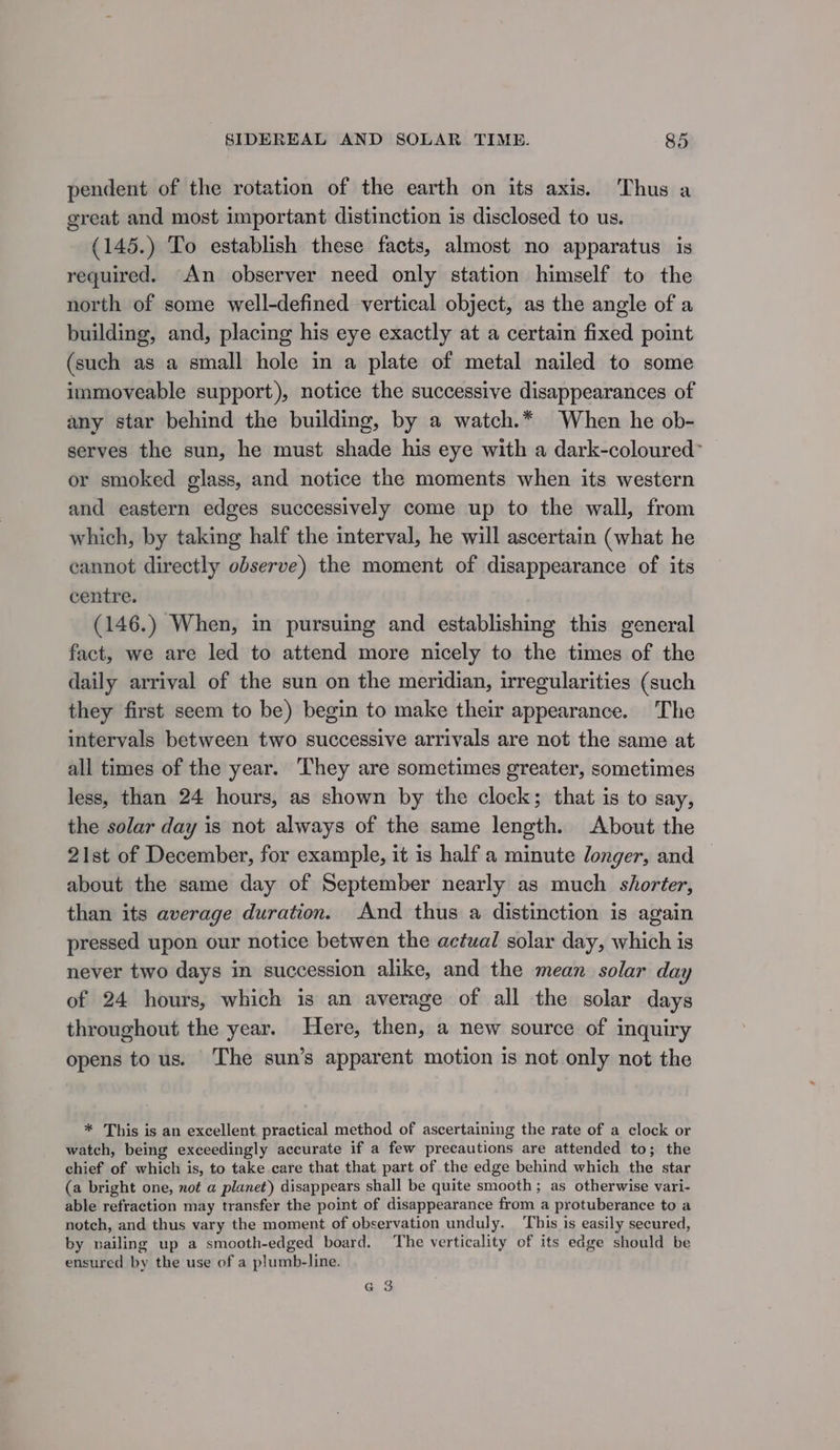 pendent of the rotation of the earth on its axis. Thus a great and most important distinction is disclosed to us. (145.) To establish these facts, almost no apparatus is required. An observer need only station himself to the north of some well-defined vertical object, as the angle of a building, and, placing his eye exactly at a certain fixed point (such as a small hole in a plate of metal nailed to some immoveable support), notice the successive disappearances of any star behind the building, by a watch.* When he ob- serves the sun, he must shade his eye with a dark-coloured- or smoked glass, and notice the moments when its western and eastern edges successively come up to the wall, from which, by taking half the interval, he will ascertain (what he cannot directly observe) the moment of disappearance of its centre. (146.) When, in pursuing and establishing this general fact, we are led to attend more nicely to the times of the daily arrival of the sun on the meridian, irregularities (such they first seem to be) begin to make their appearance. The intervals between two successive arrivals are not the same at all times of the year. They are sometimes greater, sometimes less, than 24 hours, as shown by the clock; that is to say, the solar day is not always of the same length. About the 21st of December, for example, it is half a minute longer, and about the same day of September nearly as much shorter, than its average duration. And thus a distinction is again pressed upon our notice betwen the actual solar day, which is never two days in succession alike, and the mean solar day of 24 hours, which is an average of all the solar days throughout the year. Here, then, a new source of inquiry opens to us. The sun’s apparent motion is not only not the * This is an excellent, practical method of ascertaining the rate of a clock or watch, being exceedingly accurate if a few precautions are attended to; the chief of which is, to take care that that. part of the edge behind which the star (a bright one, not a planet) disappears shall be quite smooth; as otherwise vari- able refraction may transfer the point of disappearance from a protuberance to a notch, and thus vary the moment of observation unduly. ‘This is easily secured, by pailing up a smooth-edged board. The verticality of its edge should be ensured by the use of a plumb-line. Ga