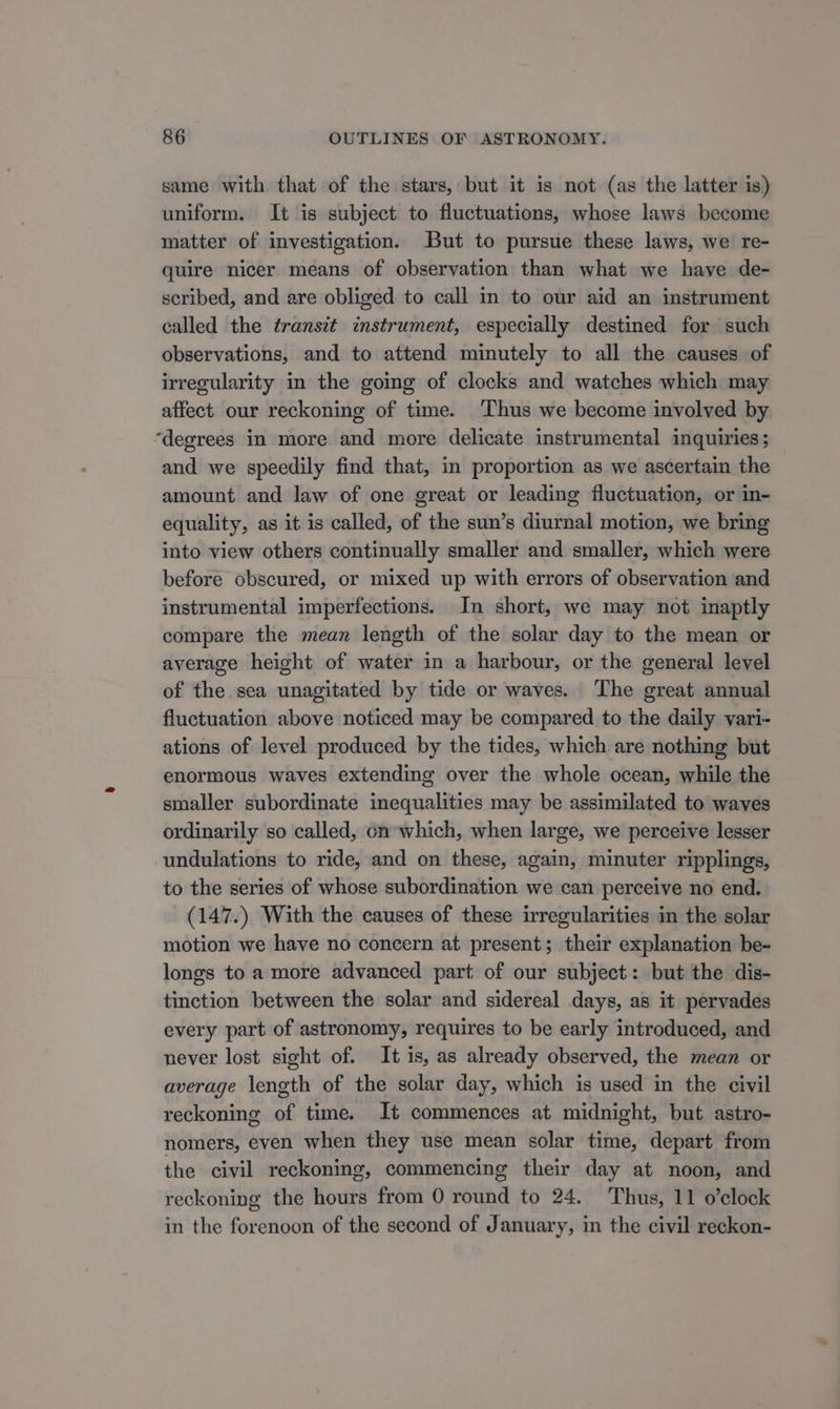 same with that of the stars, but it is not (as the latter is) uniform. It is subject to fluctuations, whose laws become matter of investigation. But to pursue these laws, we re- quire nicer means of observation than what we have de- scribed, and are obliged to call in to our aid an instrument called the transit instrument, especially destined for such observations, and to attend minutely to all the causes of irregularity in the going of clocks and watches which may affect our reckoning of time. Thus we become involved by ‘degrees in more and more delicate instrumental inquiries; and we speedily find that, in proportion as we ascertain the amount and law of one great or leading fluctuation, or in- equality, as it is called, of the sun’s diurnal motion, we bring into view others continually smaller and smaller, which were before obscured, or mixed up with errors of observation and instrumental imperfections. In short, we may not inaptly compare the mean length of the solar day to the mean or average height of water in a harbour, or the general level of the sea unagitated by tide or waves. ‘The great annual fluctuation above noticed may be compared to the daily vari- ations of level produced by the tides, which are nothing but enormous waves extending over the whole ocean, while the smaller subordinate inequalities may be assimilated to waves ordinarily so called, on which, when large, we perceive lesser undulations to ride, and on these, again, minuter ripplings, to the series of whose subordination we can perceive no end. (147.) With the causes of these irregularities in the solar motion we have no concern at present; their explanation be- longs to a more advanced part of our subject: but the dis- tinction between the solar and sidereal days, as it pervades every part of astronomy, requires to be early introduced, and never lost sight of. It is, as already observed, the mean or average length of the solar day, which is used in the civil reckoning of time. It commences at midnight, but astro- nomers, even when they use mean solar time, depart from the civil reckoning, commencing their day at noon, and reckoning the hours from 0 round to 24. Thus, 11 o’clock in the forenoon of the second of January, in the civil reckon-