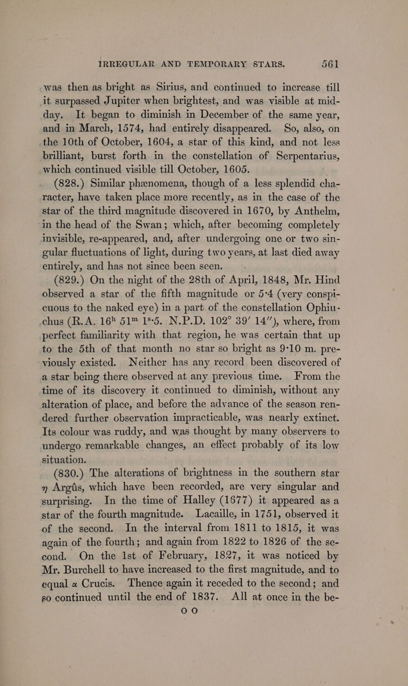 -was then as bright as Sirius, and continued to increase till it surpassed Jupiter when brightest, and was visible at mid- day. It began to diminish in December of the same year, and in March, 1574, had entirely disappeared. So, also, on the 10th of October, 1604, a star of this kind, and not less brilliant, burst forth in the constellation of Serpentarius, which continued visible till October, 1605. (828.) Similar phenomena, though of a less splendid cha- racter, have taken place more recently, as in the case of the star of the third magnitude discovered in 1670, by Anthelm, ‘in the head of the Swan; which, after becoming completely invisible, re-appeared, and, after undergoing one or two sin- gular fluctuations of light, during two years, at last died away entirely, and has not since been seen. (829.) On the night of the 28th of April, 1848, Mr. Hind observed a star of the fifth magnitude or 5:4 (very conspi- cuous to the naked eye) in a part of the constellation Ophiu- chus (R.A. 16 51™ 185. N.P.D. 102° 39’ 14’), where, from perfect familiarity with that region, he was certain that up to the 5th of that month no star so bright as 9:10 m. pre- viously existed. Neither has any record been discovered of a star being there observed at any previous time. From the time of its discovery it continued to diminish, without any alteration of place, and before the advance of the season ren- dered further cbservation impracticable, was nearly extinct. Its colour was ruddy, and was thought by many observers to undergo remarkable changes, an effect probably of its low situation. | (830.) The alterations of brightness in the southern star » Argtis, which have been recorded, are very singular and surprising. In the time of Halley (1677) it appeared asa star of the fourth magnitude. Lacaille, in 1751, observed it of the second. In the interval from 1811 to 1815, it was again of the fourth; and again from 1822 to 1826 of the se- cond. On the Ist of February, 1827, it was noticed by Mr. Burchell to have increased to the first magnitude, and to equal « Crucis. Thence again it receded to the second; and so continued until the end of 1837. All at once in the be- 090