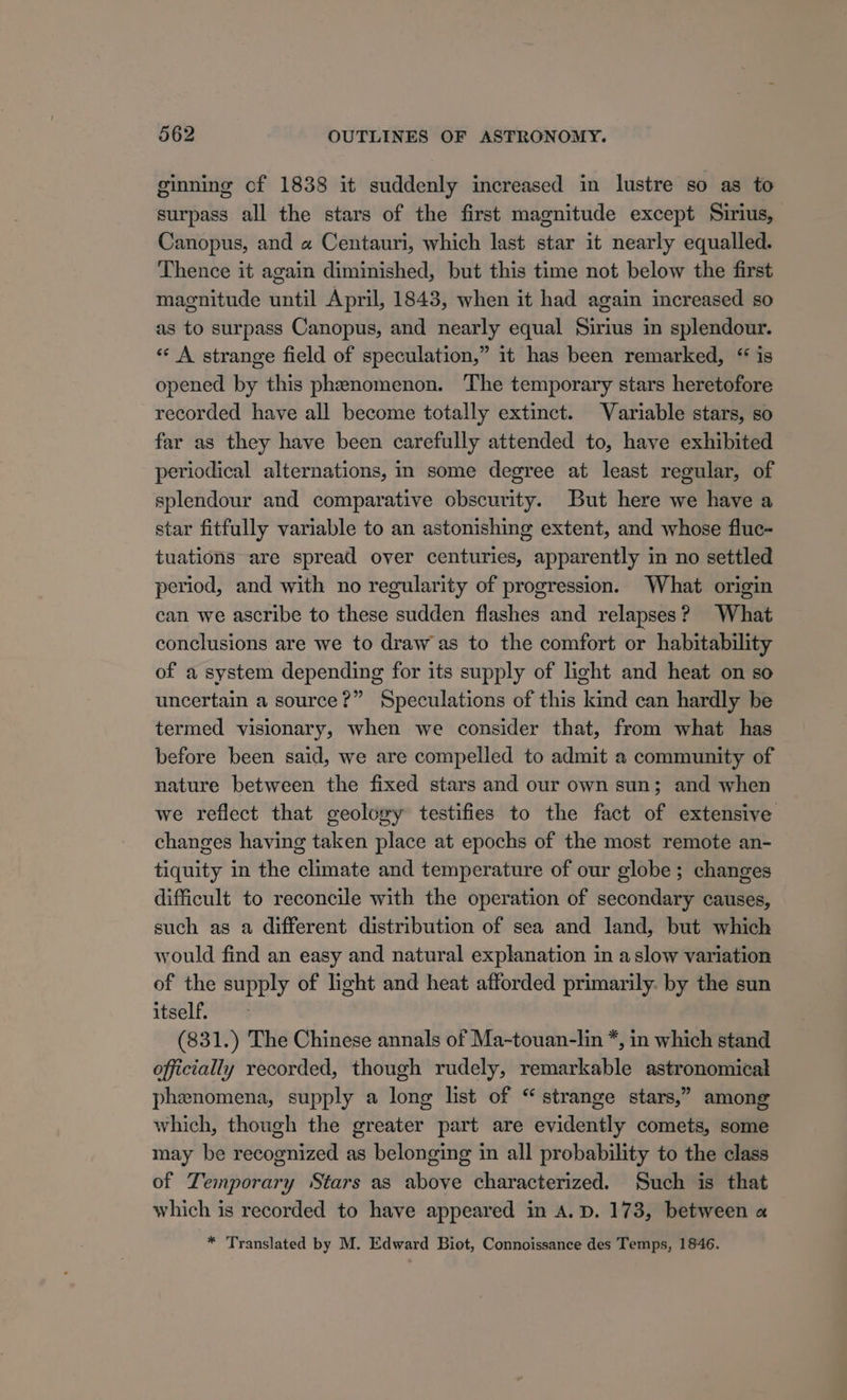 ginning cf 1838 it suddenly increased in lustre so as to surpass all the stars of the first magnitude except Sirius, Canopus, and « Centauri, which last star it nearly equalled. Thence it again diminished, but this time not below the first magnitude until April, 1843, when it had again increased so as to surpass Canopus, and nearly equal Sirius in splendour. «‘ A strange field of speculation,” it has been remarked, “ is opened by this phenomenon. The temporary stars heretofore recorded have all become totally extinct. Variable stars, so far as they have been carefully attended to, have exhibited periodical alternations, in some degree at least regular, of splendour and comparative obscurity. But here we have a star fitfully variable to an astonishing extent, and whose fluc- tuations are spread over centuries, apparently in no settled period, and with no regularity of progression. What origin can we ascribe to these sudden flashes and relapses? What conclusions are we to draw as to the comfort or habitability of a system depending for its supply of light and heat on so uncertain a source?” Speculations of this kind can hardly be termed visionary, when we consider that, from what has before been said, we are compelled to admit a community of nature between the fixed stars and our own sun; and when we reflect that geoloxy testifies to the fact of extensive changes having taken place at epochs of the most remote an- tiquity in the climate and temperature of our globe; changes difficult to reconcile with the operation of secondary causes, such as a different distribution of sea and land, but which would find an easy and natural explanation in aslow variation of the supply of light and heat afforded primarily. by the sun itself. (831.) The Chinese annals of Ma-touan-lin *, in which stand officially recorded, though rudely, remarkable astronomical phenomena, supply a long list of “ strange stars,” among which, though the greater part are evidently comets, some may be recognized as belonging in all probability to the class of Temporary Stars as above characterized. Such is that which is recorded to have appeared in A. D. 173, between a * Translated by M. Edward Biot, Connoissance des Temps, 1846.