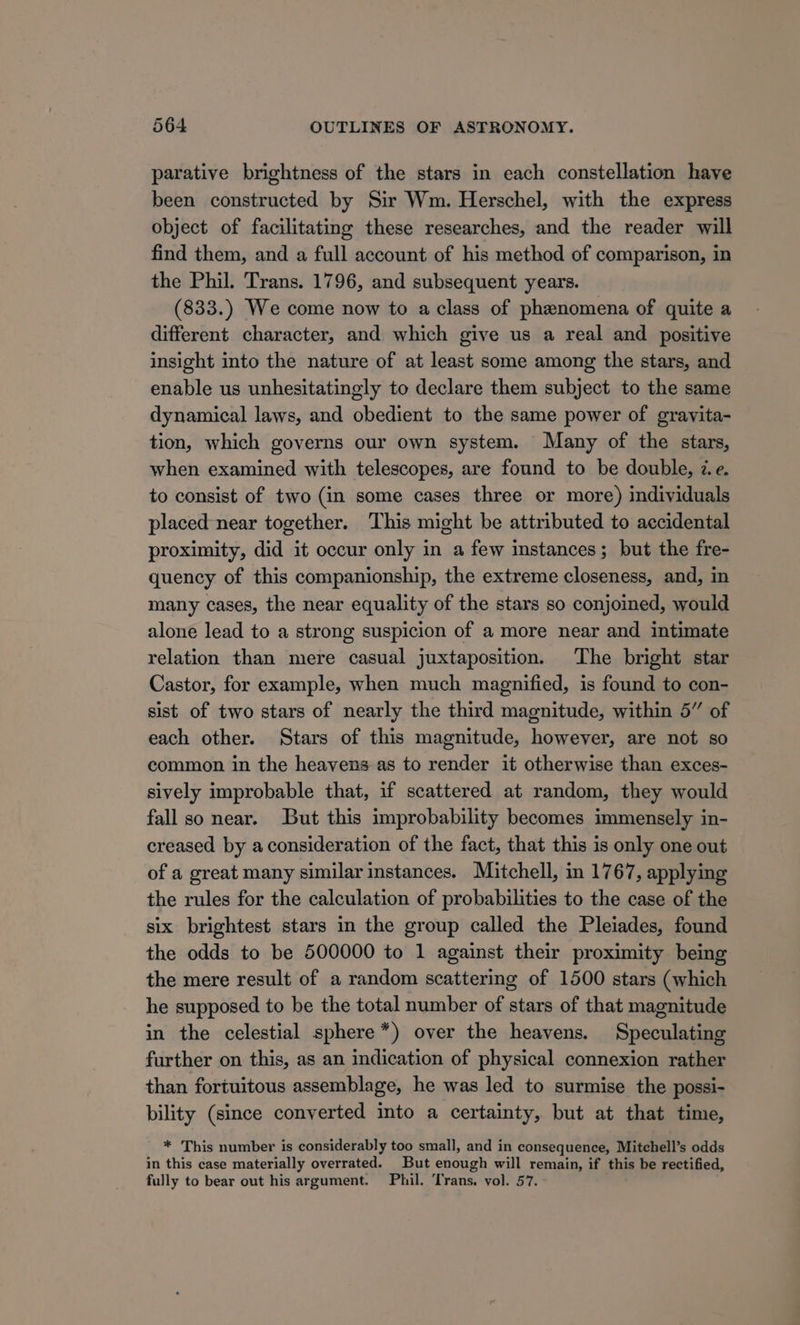 parative brightness of the stars in each constellation have been constructed by Sir Wm. Herschel, with the express object of facilitating these researches, and the reader will find them, and a full account of his method of comparison, in the Phil. Trans. 1796, and subsequent years. (833.) We come now to a class of phenomena of quite a different character, and which give us a real and positive insight into the nature of at least some among the stars, and enable us unhesitatingly to declare them subject to the same dynamical laws, and obedient to the same power of gravita- tion, which governs our own system. Many of the stars, when examined with telescopes, are found to be double, ze. to consist of two (in some cases three or more) individuals placed near together. This might be attributed to accidental proximity, did it occur only in a few instances; but the fre- quency of this companionship, the extreme closeness, and, in many cases, the near equality of the stars so conjoined, would alone lead to a strong suspicion of a more near and intimate relation than mere casual juxtaposition. The bright star Castor, for example, when much magnified, is found to con- sist of two stars of nearly the third magnitude, within 5” of each other. Stars of this magnitude, however, are not so common in the heavens as to render it otherwise than exces- sively improbable that, if scattered at random, they would fall so near. But this improbability becomes immensely in- creased by a consideration of the fact, that this is only one out of a great many similar instances. Mitchell, in 1767, applying the rules for the calculation of probabilities to the case of the six brightest stars in the group called the Pleiades, found the odds to be 500000 to 1 against their proximity being the mere result of a random scattering of 1500 stars (which he supposed to be the total number of stars of that magnitude in the celestial sphere*) over the heavens. Speculating further on this, as an indication of physical connexion rather than fortuitous assemblage, he was led to surmise the possi- bility (since converted into a certainty, but at that time, ' * This number is considerably too small, and in consequence, Mitchell’s odds in this case materially overrated. But enough will remain, if this be rectified, fully to bear out his argument. Phil. Trans. vol. 57.