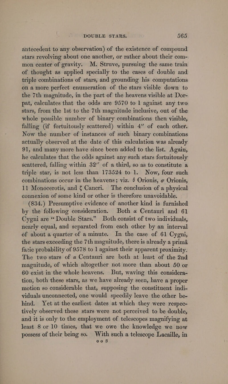antecedent to any observation) of the existence of compound stars revolving about one another, or rather about their com- mon center of gravity. M. Struve, pursuing the same train of thought as applied specially to the cases of double and triple combinations of stars, and grounding his computations on a more perfect enumeration of the stars visible down to the 7th magnitude, in the part of the heavens visible at Dor- pat, calculates that the odds are 9570 to 1 against any two stars, from the Ist to the 7th magnitude inclusive, out of the whole possible number of binary combinations then visible, falling Gf fortuitously scattered) within 4” of each other. Now the number of instances of such binary combinations actually observed at the date of this calculation was already 91, and many more have since been added to the list. Again, he calculates that the odds against. any such stars fortuitously scattered, falling within 32” of a third, so as to constitute a triple star, is not less than 173524 to 1. Now, four such combinations occur in the heavens; viz. § Orionis, o Orionis, 11 Monocerotis, and Cancri. The conclusion of a physical connexion of some kind or other is therefore unavoidable. (834.) Presumptive evidence of another kind is furnished by the following consideration. Both « Centauri and 61 Cygni are “ Double Stars.” Both consist of two individuals, nearly equal, and separated from each other by an interval of about a quarter of a minute. In the case of 61 Cygni, the stars exceeding the 7th magnitude, there is already a prima facie probability of 9578 to 1 against their apparent proximity. The two stars of « Centauri are both at least of the 2nd magnitude, of which altogether not more than about 50 or 60 exist in the whole heavens. But, waving this considera- tion, both these stars, as we have already seen, have a proper motion so considerable that, supposing the constituent indi- viduals unconnected, one would speedily leave the other be- hind. Yet at the earliest dates at which they were respec- tively observed these stars were not perceived to be double, and it is only to the employment of telescopes magnifying at least 8 or 10 times, that we owe the knowledge we now possess of their being so. With such a telescope Lacaille, in oo 3