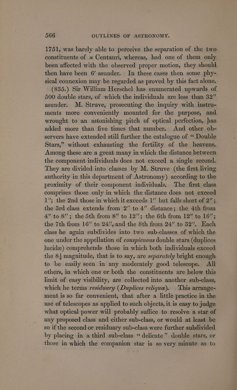 1751, was barely able to perceive the separation of the two constituents of « Centauri, whereas, had one of them only been affected with the observed proper motion, they should then have been 6’ asunder. In these cases then some phy- sical connexion may be regarded as proved by this fact alone. (835.) Sir William Herschel has enumerated upwards of 500 double stars, of which the individuals are less than 32” asunder. M. Struve, prosecuting the inquiry with instru- ments more conveniently mounted for the purpose, and. wrought to an astonishing pitch of optical perfection, has added more than five times that number. And other ob- servers have extended still further the catalogue of “ Double Stars,” without exhausting the fertility of the heavens. Among these are a great many in which the distance between the component individuals does not exceed a single second. They are divided into classes by M. Struve (the first living authority in this department of Astronomy) according to the proximity of their component individuals. The first class comprises those only in which the distance does not exceed 1”; the 2nd those in which it exceeds 1” but falls short of 2” ; the 3rd class extends from 2” to 4” distance; the 4th from 4” to 8’; the 5th from 8” to 12”; the 6th from 12” to 16”; the 7th from 16” to 24/’, and the 8th from 24” to 32”. Each class he again subdivides into two. sub-classes of which the one under the appellation of conspicuous double stars (duplices lucid) comprehends those in which both individuals exceed the 84 magnitude, that is to say, are separately bright enough to be easily seen in any moderately good telescope. All others, in which one or both the constituents are below this limit of easy visibility, are collected into another sub-class, which he terms residuary (Duplices relique). This arrange- ment is so far convenient, that after a little practice in the use of telescopes as applied to such objects, it is easy to judge what optical power will probably suffice to resolve a star of any proposed class and either sub-class, or would at least be so if the second or residuary sub-class were further subdivided by placing in a third sub-class “delicate” double stars, or those in which the companion star is so very minute as to