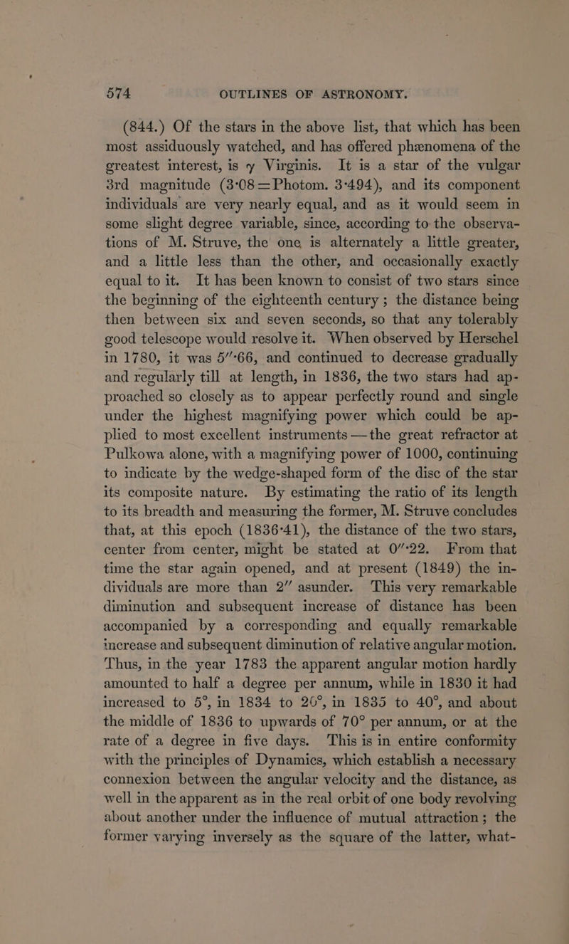 (844.) Of the stars in the above list, that which has been most assiduously watched, and has offered phenomena of the ereatest interest, is y Virginis. It is a star of the vulgar 3rd magnitude (3:08 =Photom. 3:494), and its component individuals are very nearly equal, and as it would seem in some slight degree variable, since, according to the observa- tions of M. Struve, the one is alternately a little greater, and a little less than the other, and occasionally exactly equal to it. It has been known to consist of two stars since the beginning of the eighteenth century ; the distance being then between six and seven seconds, so that any tolerably good telescope would resolve it. When observed by Herschel in 1780, it was 5’°66, and continued to decrease gradually and regularly till at length, in 1836, the two stars had ap- proached so closely as to appear perfectly round and single under the highest magnifying power which could be ap- plied to most excellent instruments —the great refractor at Pulkowa alone, with a magnifying power of 1000, continuing to indicate by the wedge-shaped form of the disc of the star its composite nature. By estimating the ratio of its length to its breadth and measuring the former, M. Struve concludes that, at this epoch (1836°41), the distance of the two stars, center from center, might be stated at 0/22. From that time the star again opened, and at present (1849) the in- dividuals are more than 2” asunder. ‘This very remarkable diminution and subsequent increase of distance has been accompanied by a corresponding and equally remarkable imerease and subsequent diminution of relative angular motion. Thus, in the year 1783 the apparent angular motion hardly amounted to half a degree per annum, while in 1830 it had increased to 5°, in 1834 to 26°, in 1835 to 40°, and about the middle of 1836 to upwards of 70° per annum, or at the rate of a degree in five days. ‘This is in entire conformity with the principles of Dynamics, which establish a necessary connexion between the angular velocity and the distance, as well in the apparent as in the real orbit of one body revolving about another under the influence of mutual attraction; the former varying inversely as the square of the latter, what-