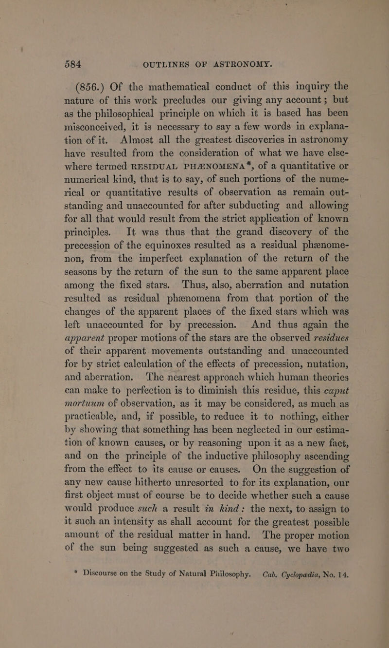 (856.) Of the mathematical conduct of this inquiry the nature of this work precludes our giving any account; but as the philosophical principle on which it is based has been misconceived, it is necessary to say a few words in explana- tion of it. Almost all the greatest discoveries in astronomy have resulted from the consideration of what we have else- where termed RESIDUAL PHHNOMENA™, of a quantitative or numerical kind, that is to say, of such portions of the nume- rical or quantitative results of observation as remain out- standing and unaccounted for after subducting and allowing for all that would result from the strict application of known principles. It was thus that the grand discovery of the precession of the equinoxes resulted as a residual phznome- non, from the imperfect explanation of the return of the seasons by the return of the sun to the same apparent place among the fixed stars. Thus, also, aberration and nutation resulted as residual phenomena from that portion of the changes of the apparent places of the fixed stars which was left unaccounted for by precession. And thus again the apparent proper motions of the stars are the observed residues of their apparent movements outstanding and unaccounted for by strict calculation of the effects of precession, nutation, and aberration. ‘T’he nearest approach which human theories ean make to perfection is to diminish this residue, this caput mortuum of observation, as it may be considered, as much as practicable, and, if possible, to reduce it to nothing, either by showing that something has been neglected in our estima- tion of known causes, or by reasoning upon it as a new fact, and on the principle of the inductive philosophy ascending from the effect to its cause or causes. On the suggestion of any new cause hitherto unresorted to for its explanation, our first object must of course be to decide whether such a cause would produce such a result im kind: the next, to assign to it such an intensity as shall account for the greatest possible amount of the residual matter in hand. The proper motion of the sun being suggested as such a cause, we have two * Discourse on the Study of Natural Philosophy. Cab. Cyclopedia, No. 14.