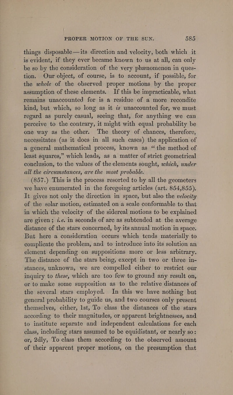 things disposable —its direction and velocity, both which it is evident, if they ever became known to us at all, can only be so by the consideration of the very phenomenon in ques- tion. Our object, of course, is to account, if possible, for the whole of the observed proper motions by the proper assumption of these elements. If this be impracticable, what remains unaccounted for is a residue of a more recondite kind, but which, so long as it zs unaccounted for, we must regard as purely casual, seeing that, for anything we can perceive to the contrary, it might with equal probability be one way as the other. The theory of chances, therefore, necessitates (as it does in all such cases) the application of a general mathematical process, known as “the method of least squares,” which leads, as a matter of strict geometrical conclusion, to the values of the elements sought, which, under all the circumstances, are the most probable. (857.) This is the process resorted to by all the geometers we have enumerated in the foregoing articles (art. 854,855). It gives not only the direction in space, but also the velocity of the solar motion, estimated on a scale conformable to that in which the velocity of the sidereal motions to be explained are given; 7.e. in seconds of arc as subtended at the average distance of the stars concerned, by its annual motion in space. But here a consideration occurs which tends materially to complicate the problem, and to introduce into its solution an element depending on suppositions more or less arbitrary. The distance of the stars being, except in two or three in- ‘stances, unknown, we are compelled either to restrict our inquiry to these, which are too few to ground any result on, or to make some supposition as to the relative distances of the several stars employed. In this we have nothing but general probability to guide us, and two courses only present themselves, either, Ist, To class the distances of the stars according to their magnitudes, or apparent brightnesses, and to institute separate and independent calculations for each class, including stars assumed to be equidistant, or nearly so: or, 2dly, To class them according to the observed amount of their apparent proper motions, on the presumption that