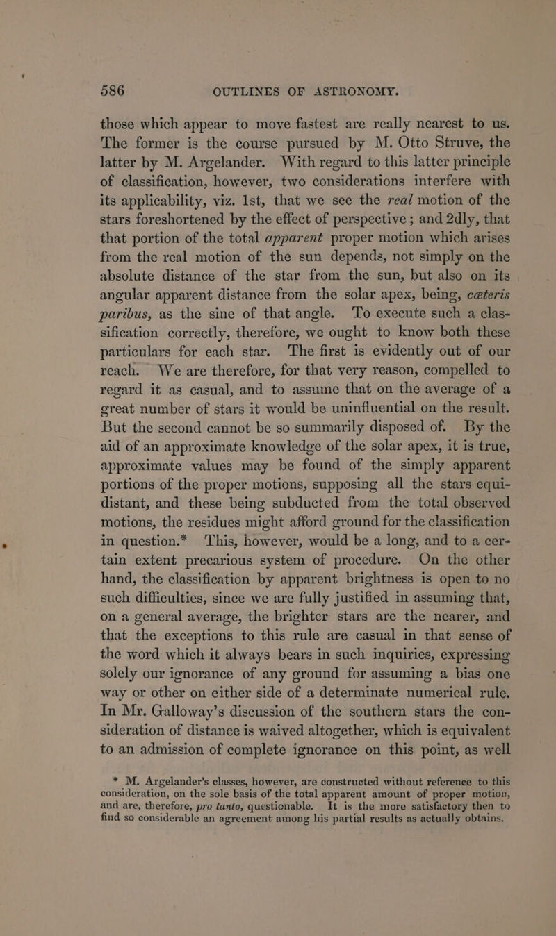 those which appear to move fastest are really nearest to us. The former is the course pursued by M. Otto Struve, the latter by M. Argelander. With regard to this latter principle of classification, however, two considerations interfere with its applicability, viz. lst, that we see the real motion of the stars foreshortened by the effect of perspective ; and 2dly, that that portion of the total apparent proper motion which arises from the real motion of the sun depends, not simply on the absolute distance of the star from the sun, but also on its angular apparent distance from the solar apex, being, ceteris paribus, as the sine of that angle. To execute such a clas- sification correctly, therefore, we ought to know both these particulars for each star. ‘The first is evidently out of our reach. We are therefore, for that very reason, compelled to regard it as casual, and to assume that on the average of a great number of stars it would be uninfluential on the result. But the second cannot be so summarily disposed of. By the aid of an approximate knowledge of the solar apex, it is true, approximate values may be found of the simply apparent portions of the proper motions, supposing all the stars equi- distant, and these being subducted from the total observed motions, the residues might afford ground for the classification in question.* This, however, would be a long, and to a cer- tain extent precarious system of procedure. On the other hand, the classification by apparent brightness 1s open to no such difficulties, since we are fully justified in assuming that, on a general average, the brighter stars are the nearer, and that the exceptions to this rule are casual in that sense of the word which it always bears in such inquiries, expressing solely our ignorance of any ground for assuming a bias one way or other on either side of a determinate numerical rule. In Mr. Galloway’s discussion of the southern stars the con- sideration of distance is waived altogether, which is equivalent to an admission of complete ignorance on this point, as well * M. Argelander’s classes, however, are constructed without reference to this consideration, on the sole basis of the total apparent amount of proper motion, and are, therefore, pro tanto, questicnable. It is the more satisfactory then to find so considerable an agreement among his partial results as actually obtains.