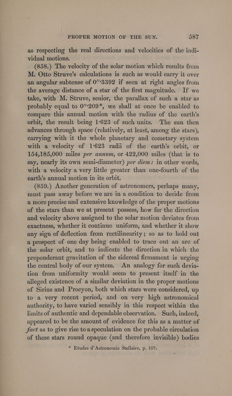 as respecting the real directions and velocities of the indi- vidual motions. (858.) The velocity of the solar motion which results from M. Otto Struve’s calculations is such as would carry it over an angular subtense of 03392 if seen at right angles from the average distance of a star of the first magnitude. If we take, with M. Struve, senior, the parallax of such a star as probably equal to 0’°209*, we shall at once be enabled to compare this annual motion with the radius of the earth’s orbit, the result being 1:623 of such units. The sun then advances through space (relatively, at least, among the stars), carrying with it the whole planetary and cometary system with a velocity of 1:623 radii of the earth’s orbit, or 154,185,000 miles per annum, or 422,000 miles (that is to say, nearly its own semi-diameter) per diem: in other words, with a velocity a very little greater than one-fourth of the earth’s annual motion in its orbit. (859.) Another generation of astronomers, perhaps many, must pass away before we are in a condition to decide from a more precise and extensive knowledge of the proper motions of the stars than we at present possess, how far the direction and velocity above assigned to the solar motion deviates from exactness, whether it continue uniform, and whether it show any sign of deflection from rectilinearity; so as to hold out a prospect of one day being enabled to trace out an arc of the solar orbit, and to indicate the direction in which the preponderant gravitation of the sidereal firmament is urging the central body of our system. An analogy for such devia- tion from uniformity would seem to present itself in the alleged existence of a similar deviation in the proper motions of Sirius and Procyon, both which stars were considered, up to a very recent period, and on very high astronomical authority, to have varied sensibly in this respect within the limits of authentic and dependable observation. Such, indeed, appeared to be the amount of evidence for this as a matter of fact as to give rise toa speculation on the probable circulation of these stars round opaque (and therefore invisible) bodies * Etudes d’Astronomie Stellaire, p, 107.