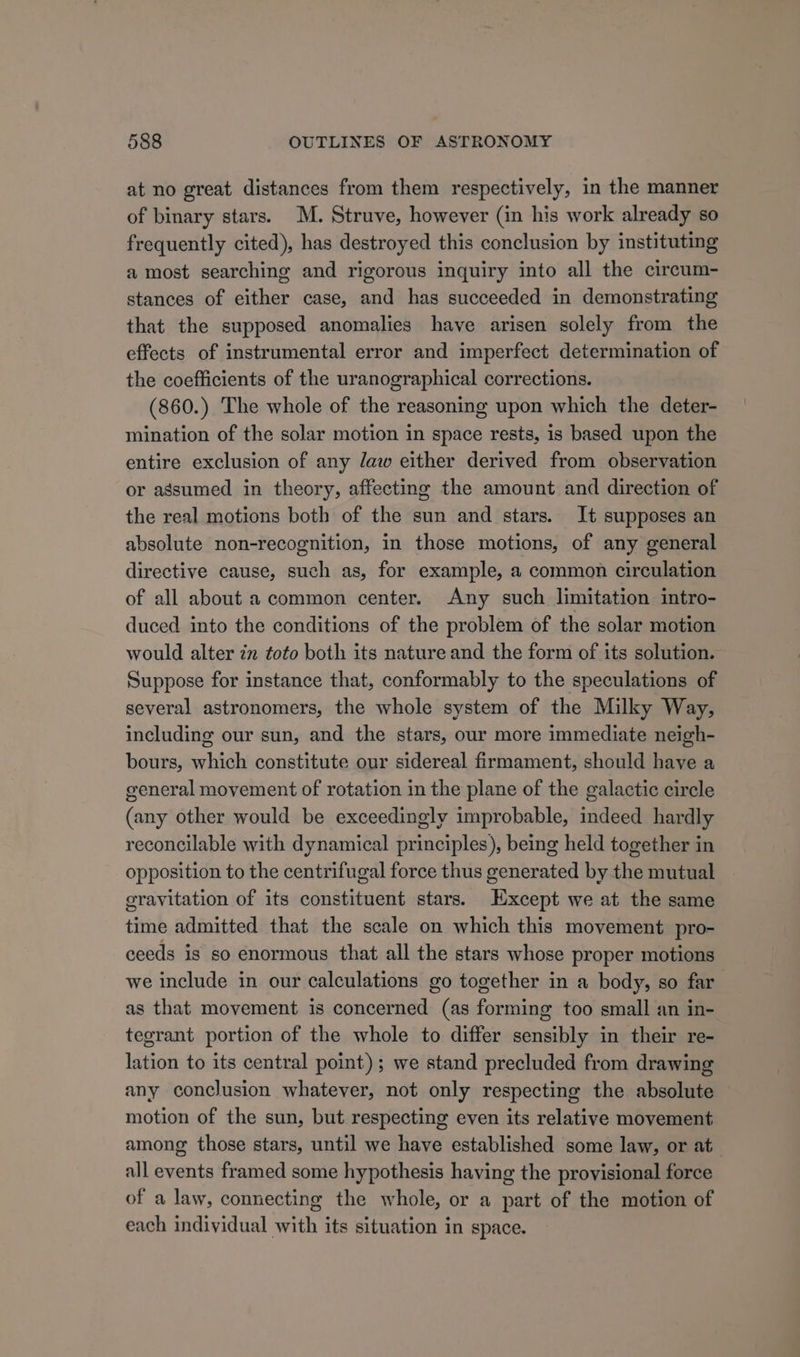 at no great distances from them respectively, in the manner of binary stars. M. Struve, however (in his work already so frequently cited), has destroyed this conclusion by instituting a most searching and rigorous inquiry into all the circum- stances of either case, and has succeeded in demonstrating that the supposed anomalies have arisen solely from the effects of instrumental error and imperfect determination of the coefficients of the uranographical corrections. (860.) The whole of the reasoning upon which the deter- mination of the solar motion in space rests, is based upon the entire exclusion of any daw either derived from observation or assumed in theory, affecting the amount and direction of the real motions both of the sun and stars. It supposes an absolute non-recognition, in those motions, of any general directive cause, such as, for example, a common circulation of all about a common center. Any such limitation intro- duced into the conditions of the problem of the solar motion would alter zm toto both its nature and the form of its solution. Suppose for instance that, conformably to the speculations of several astronomers, the whole system of the Milky Way, including our sun, and the stars, our more immediate neigh- bours, which constitute our sidereal firmament, should have a general movement of rotation in the plane of the galactic circle (any other would be exceedingly improbable, indeed hardly reconcilable with dynamical principles), being held together in opposition to the centrifugal force thus generated by the mutual gravitation of its constituent stars. Except we at the same time admitted that the scale on which this movement pro- ceeds is so enormous that all the stars whose proper motions we include in our calculations go together in a body, so far as that movement is concerned (as forming too small an in- tegrant portion of the whole to differ sensibly in their re- lation to its central point); we stand precluded from drawing any conclusion whatever, not only respecting the absolute motion of the sun, but respecting even its relative movement among those stars, until we have established some law, or at all events framed some hypothesis having the provisional force of a law, connecting the whole, or a part of the motion of each individual with its situation in space.