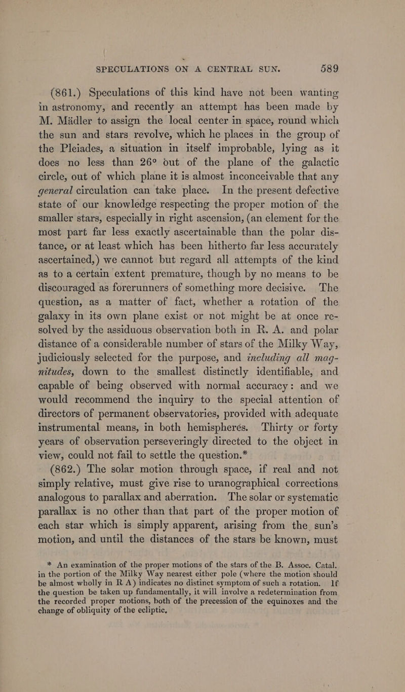 (861.) Speculations of this kind have not been wanting in astronomy, and recently an attempt has been made by M. Midler to assign the local center in space, round which the sun and stars revolve, which he places in the group of the Pleiades, a situation in itself improbable, lying as it does no less than 26° out of the plane of the galactic circle, out of which plane it is almost inconceivable that any general circulation can take place. In the present defective state of our knowledge respecting the proper motion of the smaller stars, especially in right ascension, (an element for the most part far less exactly ascertainable than the polar dis- tance, or at least which has been hitherto far less accurately ascertained, ) we cannot but regard all attempts of the kind as to a certain extent premature, though by no means to be discouraged as forerunners of something more decisive. The question, as a matter of fact, whether a rotation of the galaxy in its own plane exist or not might be at once re- solved by the assiduous observation both in R. A. and polar distance of a considerable number of stars of the Milky Way, judiciously selected for the purpose, and ineluding all mag- nitudes, down to the smallest distinctly identifiable, and capable of being observed with normal accuracy: and we would recommend the inquiry to the special attention of directors of permanent observatories, provided with adequate instrumental means, in both hemispheres. Thirty or forty years of observation perseveringly directed to the object in view, could not fail to settle the question.* (862.) The solar motion through space, if real and not simply relative, must give rise to uranographical corrections analogous to parallax and aberration. The solar or systematic parallax is no other than that part of the proper motion of each star which is simply apparent, arising from the. sun’s motion, and until the distances of the stars be known, must * An examination of the proper motions of the stars of the B. Assoc. Catal. in the portion of the Milky Way nearest either pole (where the motion should be almost wholly in R A) indicates no distinct symptom of such a rotation. If the question be taken up fundamentally, it will involve a redetermination from the recorded proper motions, both of the precession of the equinoxes and the change of obliquity of the ecliptic,