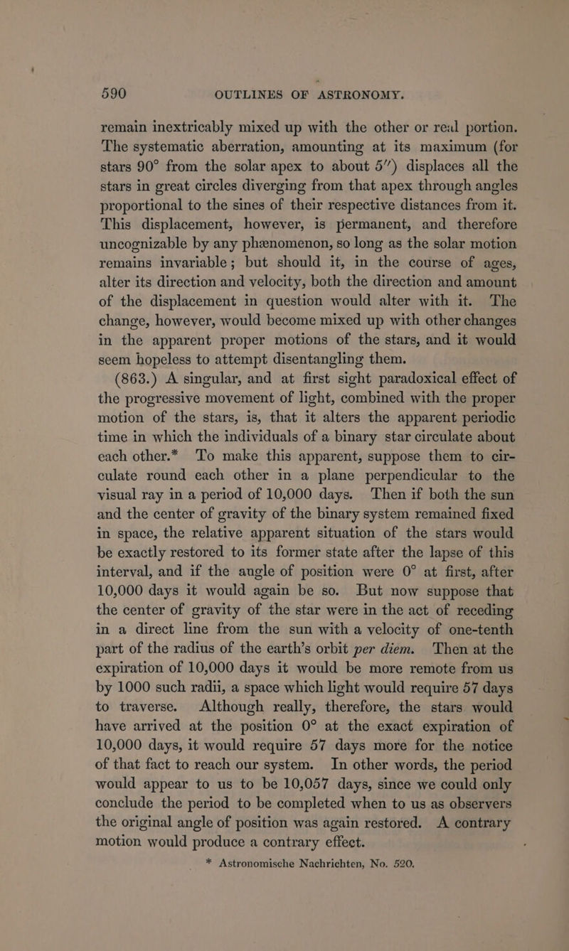 remain inextricably mixed up with the other or real portion. The systematic aberration, amounting at its maximum (for stars 90° from the solar apex to about 5”) displaces all the stars in great circles diverging from that apex through angles proportional to the sines of their respective distances from it. This displacement, however, is permanent, and therefore uncognizable by any phenomenon, so long as the solar motion remains invariable; but should it, in the course of ages, alter its direction and velocity, both the direction and amount of the displacement in question would alter with it. The change, however, would become mixed up with other changes in the apparent proper motions of the stars, and it would seem hopeless to attempt disentangling them. (863.) A singular, and at first sight paradoxical effect of the progressive movement of light, combined with the proper motion of the stars, is, that it alters the apparent periodic time in which the individuals of a binary star circulate about each other.* To make this apparent, suppose them to cir- culate round each other in a plane perpendicular to the visual ray in a period of 10,000 days. Then if both the sun and the center of gravity of the binary system remained fixed in space, the relative apparent situation of the stars would be exactly restored to its former state after the lapse of this interval, and if the angle of position were 0° at first, after 10,000 days it would again be so. But now suppose that the center of gravity of the star were in the act of receding in a direct line from the sun with a velocity of one-tenth part of the radius of the earth’s orbit per diem. Then at the expiration of 10,000 days it would be more remote from us by 1000 such radii, a space which light would require 57 days to traverse. Although really, therefore, the stars would have arrived at the position 0° at the exact expiration of 10,000 days, it would require 57 days more for the notice of that fact to reach our system. In other words, the period would appear to us to be 10,057 days, since we could only conclude the period to be completed when to us as observers the original angle of position was again restored. A contrary motion would produce a contrary effect. * Astronomische Nachrichten, No. 520.