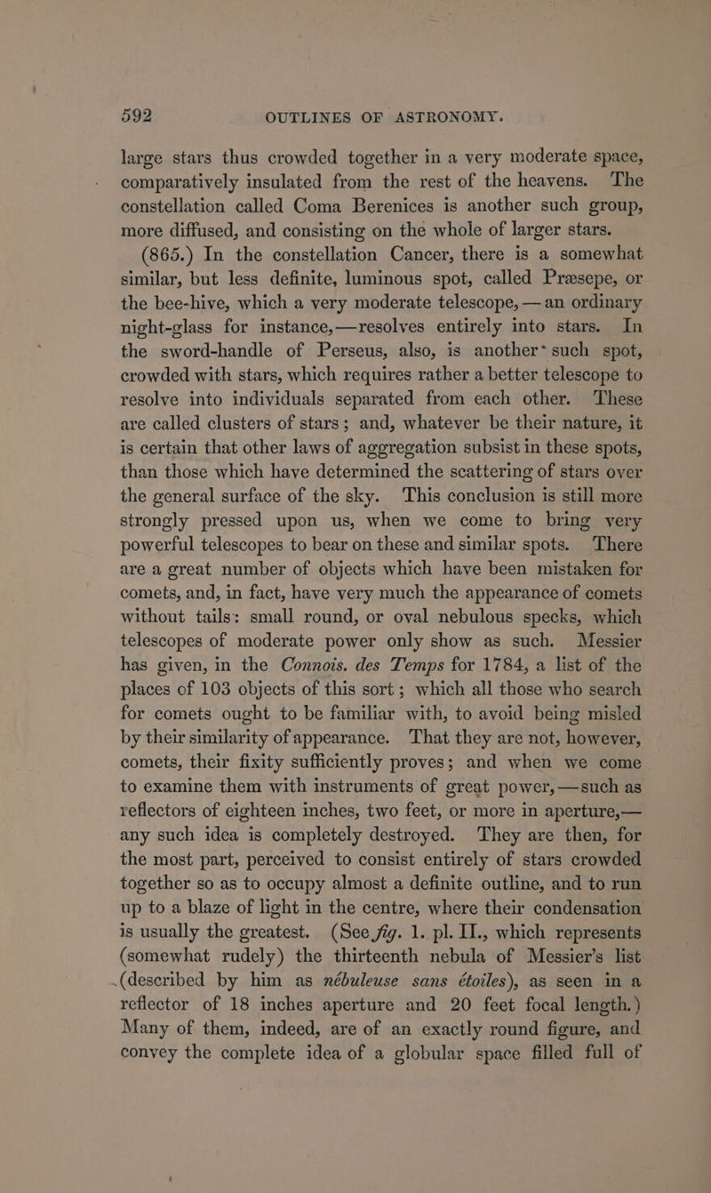 large stars thus crowded together in a very moderate space, comparatively insulated from the rest of the heavens. The constellation called Coma Berenices is another such group, more diffused, and consisting on the whole of larger stars. (865.) In the constellation Cancer, there is a somewhat similar, but less definite, luminous spot, called Prasepe, or the bee-hive, which a very moderate telescope, — an ordinary night-glass for instance,—resolves entirely into stars. In the sword-handle of Perseus, also, is another’ such spot, crowded with stars, which requires rather a better telescope to resolve into individuals separated from each other. These are called clusters of stars; and, whatever be their nature, it is certain that other laws of aggregation subsist in these spots, than those which have determined the scattering of stars over the general surface of the sky. This conclusion is still more strongly pressed upon us, when we come to bring yery powerful telescopes to bear on these and similar spots. There are a great number of objects which have been mistaken for comets, and, in fact, have very much the appearance of comets without tails: small round, or oval nebulous specks, which telescopes of moderate power only show as such. Messier has given, in the Connois. des Temps for 1784, a list of the places of 103 objects of this sort ; which all those who search for comets ought to be familiar with, to avoid being misled by their similarity of appearance. That they are not, however, comets, their fixity sufficiently proves; and when we come to examine them with instruments of great power, —such as reflectors of eighteen inches, two feet, or more in aperture,— any such idea is completely destroyed. They are then, for the most part, perceived to consist entirely of stars crowded together so as to occupy almost a definite outline, and to run up to a blaze of light in the centre, where their condensation is usually the greatest. (See jig. 1. pl. II., which represents (somewhat rudely) the thirteenth nebula of Messier’s list (described by him as nébuleuse sans étoiles), as seen in a reflector of 18 inches aperture and 20 feet focal length.) Many of them, indeed, are of an exactly round figure, and convey the complete idea of a globular space filled full of