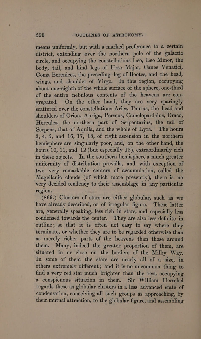 means uniformly, but with a marked preference to a certain district, extending over the northern pole of the galactic circle, and occupying the constellations Leo, Leo Minor, the body, tail, and hind legs of Ursa Major, Canes Venatici, Coma Berenices, the preceding leg of Bootes, and the head, wings, and shoulder of Virgo. In this region, occupying about one-eighth of the whole surface of the sphere, one-third of the entire nebulous contents of the heavens are con- gregated. On the other hand, they are very sparingly scattered over the constellations Aries, Taurus, the head and shoulders of Orion, Auriga, Perseus, Camelopardalus, Draco, Hercules, the northern part of Serpentarius, the tail ‘of Serpens, that of Aquila, and the whole of Lyra. The hours 3, 4, 5, and 16, 17, 18, of right ascension in the northern hemisphere are singularly poor, and, on the other hand, the hours 10, 11, and 12 (but especially 12), extraordinarily rich in these objects. In the southern hemisphere a much greater uniformity of distribution prevails, and with exception of two very remarkable centers of accumulation, called the Magellanic clouds (of which more presently), there is no very decided tendency to their assemblage in any particular region. (869.) Clusters of stars are either globular, such as we have already described, or of irregular figure. These latter are, generally speaking, less rich in stars, and especially less condensed towards the center. They are also less definite in outline; so that it is often not easy to say where they terminate, or whether they are to be regarded otherwise than as merely richer parts of the heavens than those around them. Many, indeed the greater proportion of them, are situated in or close on the borders of the Milky Way. In some of them the stars are nearly all of a size, in others extremely different ; and it is no uncommon thing to find a very red star much brighter than the rest, occupying a conspicuous situation in them. Sir William Herschel regards these as globular clusters in a less advanced state of condensation, conceiving all such groups as approaching, by their mutual attraction, to the globular figure, and assembling