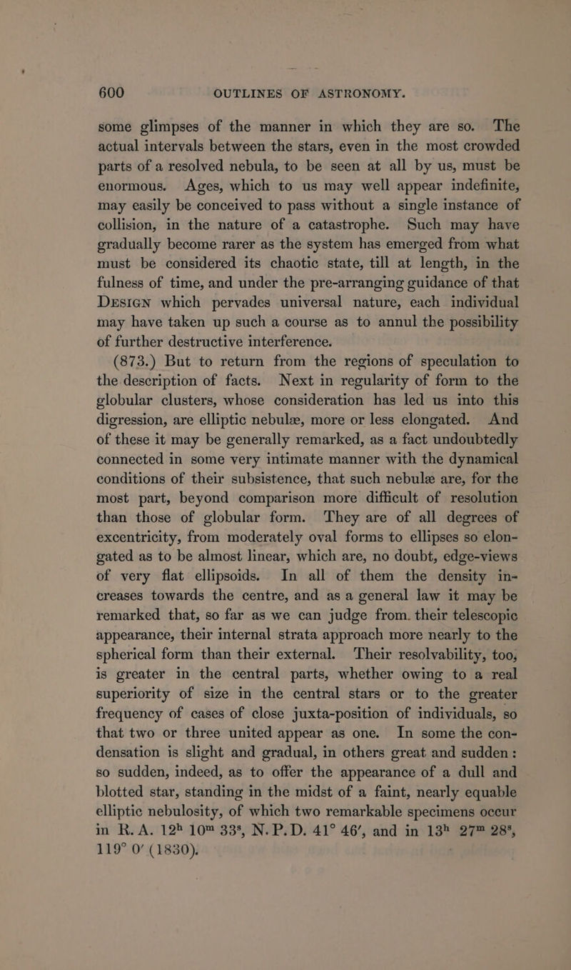 some glimpses of the manner in which they are so. The actual intervals between the stars, even in the most crowded parts of a resolved nebula, to be seen at all by us, must be enormous. Ages, which to us may well appear indefinite, may easily be conceived to pass without a single instance of collision, in the nature of a catastrophe. Such may have gradually become rarer as the system has emerged from what must be considered its chaotic state, till at length, in the fulness of time, and under the pre-arranging guidance of that Design which pervades universal nature, each individual may have taken up such a course as to annul the possibility of further destructive interference. (873.) But to return from the regions of speculation to the description of facts. Next in regularity of form to the globular clusters, whose consideration has led us into this digression, are elliptic nebulze, more or less elongated. And of these it may be generally remarked, as a fact undoubtedly connected in some very intimate manner with the dynamical conditions of their subsistence, that such nebule are, for the most part, beyond comparison more difficult of resolution than those of globular form. ‘They are of all degrees of excentricity, from moderately oval forms to ellipses so elon- gated as to be almost linear, which are, no doubt, edge-views of very flat ellipsoids. In all of them the density in- creases towards the centre, and as a general law it may be remarked that, so far as we can judge from. their telescopic appearance, their internal strata approach more nearly to the spherical form than their external. Their resolvability, too, is greater in the central parts, whether owing to a real superiority of size in the central stars or to the greater frequency of cases of close juxta-position of individuals, so that two or three united appear as one. In some the con- densation is slight and gradual, in others great and sudden: so sudden, indeed, as to offer the appearance of a dull and blotted star, standing in the midst of a faint, nearly equable elliptic nebulosity, of which two remarkable specimens occur in R. A. 128 10™ 338, N. P.D. 41° 46’, and in 13 27™ 288, 119° 0’ (1830).