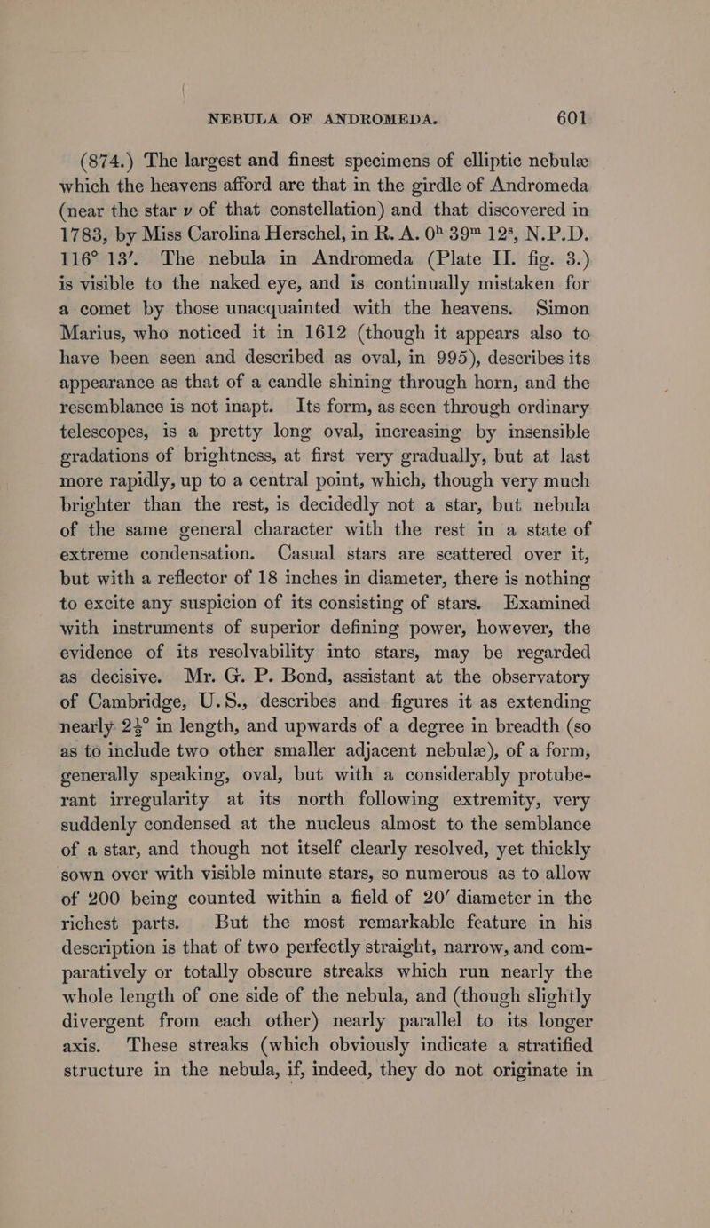 (874.) The largest and finest specimens of elliptic nebule which the heavens afford are that in the girdle of Andromeda (near the star v of that constellation) and that discovered in 1783, by Miss Carolina Herschel, in R. A. 0° 39™ 128, N.P.D. 116° 13’. The nebula in Andromeda (Plate II. fig. 3.) is visible to the naked eye, and is continually mistaken for a comet by those unacquainted with the heavens. Simon Marius, who noticed it in 1612 (though it appears also to have been seen and described as oval, in 995), describes its. appearance as that of a candle shining through horn, and the resemblance is not inapt. Its form, as seen through ordinary telescopes, is a pretty long oval, increasing by insensible gradations of brightness, at first very gradually, but at last more rapidly, up to a central point, which, though very much brighter than the rest, is decidedly not a star, but nebula of the same general character with the rest in a state of extreme condensation. Casual stars are scattered over it, but with a reflector of 18 inches in diameter, there is nothing to excite any suspicion of its consisting of stars. Examined with instruments of superior defining power, however, the evidence of its resolvability into stars, may be regarded as decisive. Mr. G. P. Bond, assistant at the observatory of Cambridge, U.S., describes and figures it as extending nearly 24° in length, and upwards of a degree in breadth (so as to include two other smaller adjacent nebulz), of a form, generally speaking, oval, but with a considerably protube- rant irregularity at its north following extremity, very suddenly condensed at the nucleus almost to the semblance of a star, and though not itself clearly resolved, yet thickly sown over with visible minute stars, so numerous as to allow of 200 being counted within a field of 20’ diameter in the richest parts. But the most remarkable feature in his description is that of two perfectly straight, narrow, and com- paratively or totally obscure streaks which run nearly the whole length of one side of the nebula, and (though slightly divergent from each other) nearly parallel to its longer axis. These streaks (which obviously indicate a stratified structure in the nebula, if, indeed, they do not originate in