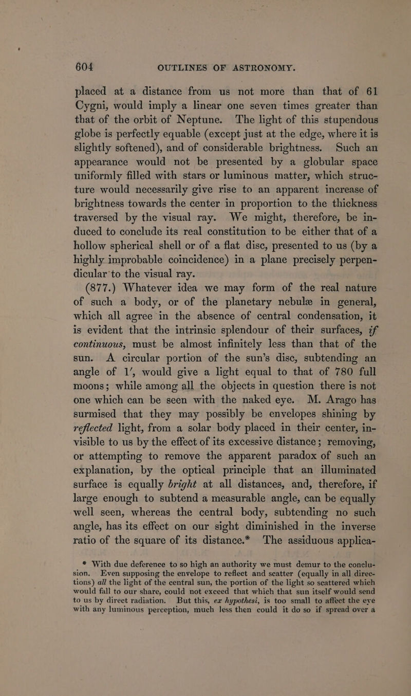 placed at a distance from us not more than that of 61 Cygni, would imply a linear one seven times greater than that of the orbit of Neptune. The light of this stupendous globe is perfectly equable (except just at the edge, where it is slightly softened), and of considerable brightness. Such an appearance would not be presented by a globular space uniformly filled with stars or luminous matter, which struc- ture would necessarily give rise to an apparent increase of brightness towards the center in proportion to the thickness traversed by the visual ray. We might, therefore, be in- duced to conclude its real constitution to be either that of a hollow spherical shell or of a flat disc, presented to us (by a highly improbable coincidence) in a plane precisely perpen- dicular’to the visual ray. (877.) Whatever idea we may form of the real nature of such a body, or of the planetary nebule in general, which all agree in the absence of central condensation, it is evident that the intrinsic splendour of their surfaces, if continuous, must be almost infinitely less than that of the sun. &lt;A circular portion of the sun’s disc, subtending an angle of 1’, would give a light equal to that of 780 full moons; while among all the objects in question there is not one which can be seen with the naked eye. M. Arago has surmised that they may possibly be envelopes shining by reflected light, from a solar body placed in their center, in- visible to us by the effect of its excessive distance; removing, or attempting to remove the apparent paradox of such an explanation, by the optical principle that an illuminated surface is equally bright at all distances, and, therefore, if large enough to subtend a measurable angle, can be equally well seen, whereas the central body, subtending no such angle, has its effect on our sight diminished in the inverse ratio of the square of its distance.* The assiduous applica- * ‘With due deference to so high an authority we must demur to the conclu- sion. Even supposing the envelope to reflect and scatter (equally in all direc- tions) all the light of the central sun, the portion of the light so scattered which would fall to our share, could not exceed that which that sun itself would send to us by direct radiation. But this, ex hypothesi, is too small to affect the eve with any luminous perception, much less then could it do so if spread over a