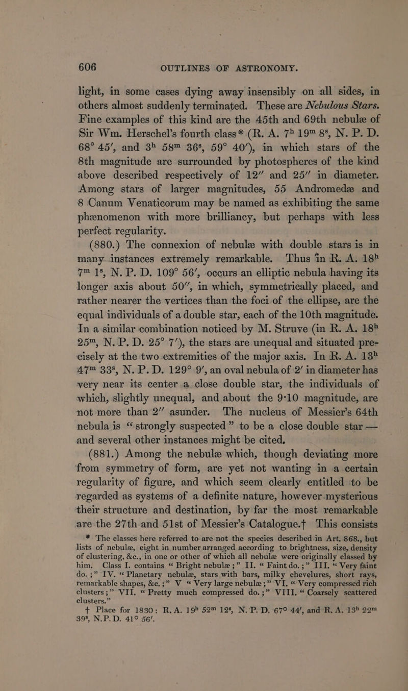 light, in some cases dying away insensibly on all sides, in others almost suddenly terminated. These are Nebulous Stars. Fine examples of this kind are the 45th and 69th nebule of Sir Wm. Herschel’s fourth class* (R. A. 72 19™ 8%, N. P. D. 68° 45’, and 38 58™ 36%, 59° 40’), in which stars of the 8th magnitude are surrounded by photospheres of the kind above described respectively of 12” and 25” in diameter. Among stars of larger magnitudes, 55 Andromede and 8 Canum Venaticorum may be named as exhibiting the same phenomenon with more brilliancy, but perhaps with less perfect regularity. (880.) The connexion of nebule with double stars is in many instances extremely remarkable. Thus in R. A. 18? 7™ 18, N. P. D. 109° 56’, occurs an elliptic nebula having its longer axis about 50”, in which, symmetrically placed, and rather nearer the vertices than the foci of the ellipse, are the equal individuals of a double star, each of the 10th magnitude. In a similar combination noticed by M. Struve (in R. A. 18 25™, N. P. D. 25° 7’), the stars are unequal and situated pre- cisely at the two extremities of the major axis. In R. A. 13? 47™ 338, N. P. D. 129° 9’, an oval nebula of 2’ in diameter has very near its center a close double star, the individuals of which, slightly unequal, and about the 9:10 magnitude, are not more than 2” asunder. The nucleus of Messier’s 64th nebula is “strongly suspected” to be a close double star — and several other instances might be cited, (881.) Among the nebule which, though deviating more from symmetry of form, are yet not wanting in a certain regularity of figure, and which seem clearly entitled to be regarded as systems of a definite nature, however mysterious their structure and destination, by far the most remarkable are the 27th and 51st of Messier’s Catalogue.t This consists * The classes here referred to are not the species described in Art. 868., but lists of nebula, eight in number arranged according to brightness, size, density of clustering, &amp;c., in one or other of which all nebulz were originally classed by him. Class I. contains “ Bright nebule ;” II. “ Faint do.;” III. “ Very faint do. ;” IV. “ Planetary nebula, stars with bars, milky navel vena! short rays, remarkable shapes, &amp;e.;” V “ Very large nebule ;” VI. “Very compressed rich rane VII. « Pretty much compressed do. . VTiis* Coarsely scattered clusters.’ + Place for 1880: R.A. 19 52™ 125, N.‘P“D. 679 447, and*R. A. 13 20™ 398, N.P.D. 41° 56’.