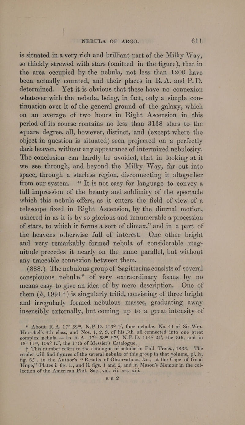 is situated in a very rich and brilliant part of the Milky Way, so thickly strewed with stars (omitted in the figure), that in the area occupied by the nebula, not less than 1200 have been actually counted, and their places in R.A. and P.D. determined. Yet it is obvious that these have no connexion whatever with the nebula, being, in fact, only a simple con- tinuation over it of the general ground of the galaxy, which on an average of two hours in Right Ascension in this_ period of its course contains no less than 3138 stars to the square degree, all, however, distinct, and (except where the object in question is situated) seen projected on a perfectly dark heaven, without any appearance of intermixed nebulosity. The conclusion can hardly be avoided, that in looking at it we see through, and beyond the Milky Way, far out into space, through a starless region, disconnecting it altogether from our system. “ It is not easy for language to convey a full impression of the beauty and sublimity of the spectacle which this nebula offers, as it enters the field of view of a telescope fixed in Right Ascension, by the diurnal motion, ushered in as it is by so glorious and innumerable a procession of stars, to which it forms a sort of climax,” and in a part of the heavens otherwise full of interest. One other bright and very remarkably formed nebula of considerable mag- nitude precedes it nearly on the same parallel, but without any traceable connexion between them. (888.) The nebulous group of Sagittarius consists of several conspicuous nebule* of very extraordinary forms by no means easy to give an idea of by mere description. One of them (A, 19917) is singularly trifid, consisting of three bright and irregularly formed nebulous masses, graduating away insensibly externally, but coming up to a great intensity of * About R.A. 175 52™, N.P.D. 113° 1/, four nebula, No. 41 of Sir Wm. Herschel’s 4th class, and Nos. 1, 2, 3, of his 5th all connected into one great complex nebula. — In R.A. 175 53™ 278, N.P.D. 114° 21’, the 8th, and in 18&gt; 11™, 106° 15’, the 17th of Messier’s Catalogue. + This number refers to the catalogue of nebule in Phil, Trans., 1833. The reader will find figures of the several nebulz of this group in that volume, pl. iv. fig. 35., in the Author’s “ Results of Observations, &amp;c., at the Cape of Good Hope,” Plates i. fig. 1., and ii. figs. 1 and 2, and in Mason’s Memoir in the col- lection of the American Phil. Soc., vol. vii. art. xii. Leal bh