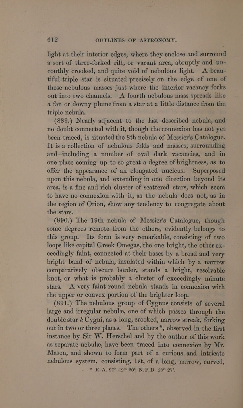 light at their interior edges, where they enclose and surround a sort of three-forked rift, or vacant area, abruptly and un- couthly crooked, and quite void of nebulous light. A beau- tiful triple star is situated precisely on the edge of one of these nebulous masses just where the interior vacancy forks out into two channels. A fourth nebulous mass spreads like a fan or downy plume from a star at a little distance from the triple nebula. (889.) Nearly adjacent to the last described nebula, and no doubt connected with it, though the connexion has not yet been traced, is situated the 8th nebula of Messier’s Catalogue. It is a collection of nebulous folds and masses, surrounding and-including a number of oval dark vacancies, and in one place coming up to so great a degree of brightness, as to offer the appearance of an elongated nucleus. Superposed upon this nebula, and extending in one direction beyond its area, is a fine and rich cluster of scattered stars, which seem to have no connexion with it, as the nebula does not, as in the region of Orion, show any tendency to congregate about the stars. (890.) The 19th nebula of Messier’s Catalogue, though some degrees remote-from the others, evidently belongs to this group. Its form is very remarkable, consisting of two loops like capital Greek Omegas, the one bright, the other ex- ceedingly faint, connected at their bases by a broad and very bright band of nebula, insulated within which by a narrow comparatively obscure border, stands a bright, resolvable knot, or what is probably a cluster of exceedingly minute stars. A very faint round nebula stands in connexion with the upper or convex portion of the brighter loop. (891.) The nebulous group of Cygnus consists of several large and irregular nebule, one of which passes through the double star Cygni, as a long, crooked, narrow streak, forking out in two or three places. The others*, observed in the first instance by Sir W. Herschel and by the author of this work as separate nebulz, have been traced into connexion by Mr. Mason, and shown to form part of a curious and intricate nebulous system, consisting, 1st, of a long, narrow, curved, * R.A, 204 49™ 208, N.P.D. 58° 27/.