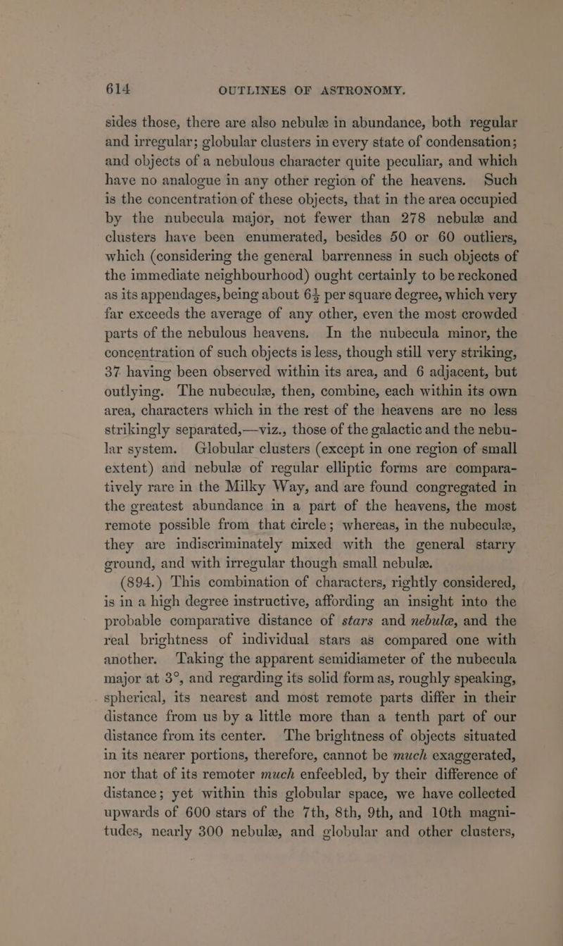 sides those, there are also nebule in abundance, both regular and irregular; globular clusters in every state of condensation; and objects of a nebulous character quite peculiar, and which have no analogue in any other region of the heavens. Such is the concentration of these objects, that in the area occupied by the nubecula major, not fewer than 278 nebule and clusters have been enumerated, besides 50 or 60 outliers, which (considering the general barrenness in such objects of the immediate neighbourhood) ought certainly to be reckoned as its appendages, being about 64 per square degree, which very far exceeds the average of any other, even the most crowded parts of the nebulous heavens. In the nubecula minor, the concentration of such objects is less, though still very striking, 37 having been observed within its area, and 6 adjacent, but outlying. The nubecule, then, combine, each within its own area, characters which in the rest of the heavens are no less strikingly separated,—viz., those of the galactic and the nebu- lar system. Globular clusters (except in one region of small extent) and nebule of regular elliptic forms are compara- tively rare in the Milky Way, and are found congregated in the greatest abundance in a part of the heavens, the most remote possible from that circle; whereas, in the nubecule, they are indiscriminately mixed with the general starry ground, and with irregular though small nebule. (894.) This combination of characters, rightly considered, is in a high degree instructive, affording an insight into the probable comparative distance of stars and nebule, and the real brightness of individual stars as compared one with another. Taking the apparent semidiameter of the nubecula major at 3°, and regarding its solid form as, roughly speaking, spherical, its nearest and most remote parts differ in their distance from us by a little more than a tenth part of our distance from its center. The brightness of objects situated in its nearer portions, therefore, cannot be much exaggerated, nor that of its remoter much enfeebled, by their difference of distance; yet within this globular space, we have collected upwards of 600 stars of the 7th, 8th, 9th, and 10th magni- tudes, nearly 300 nebule, and globular and other clusters,