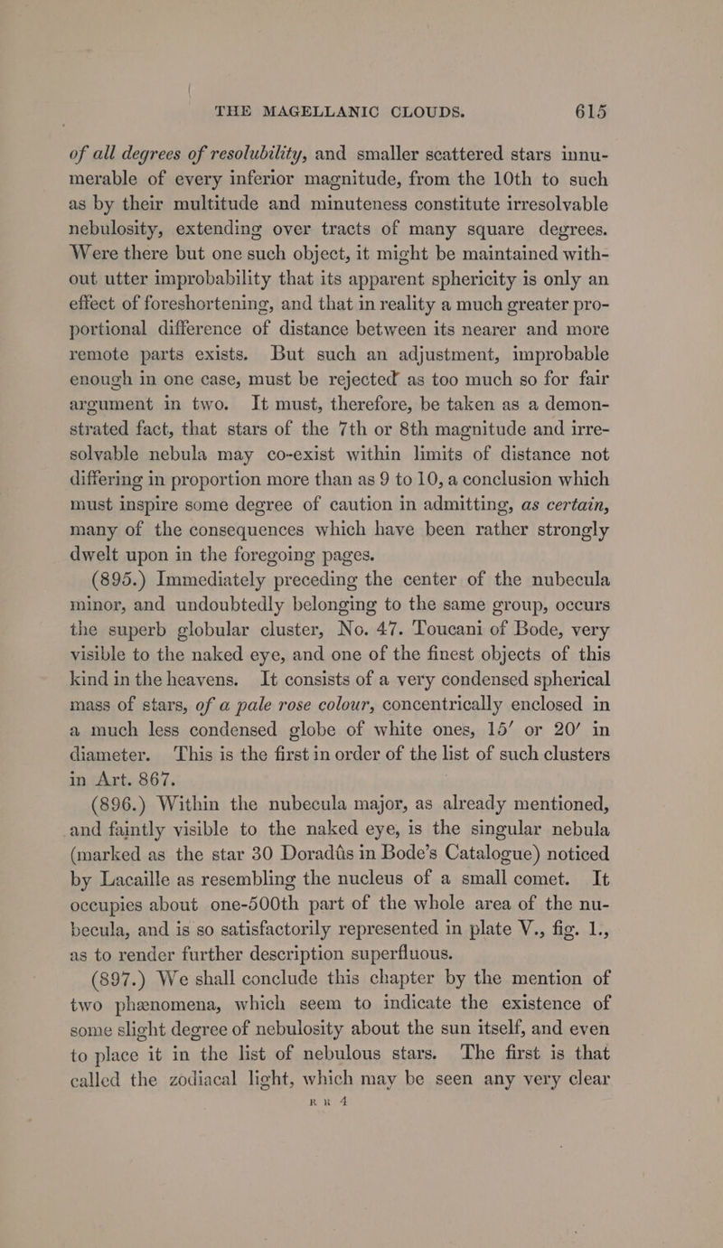 of ail degrees of resolubility, and smaller scattered stars innu- merable of every inferior magnitude, from the 10th to such as by their multitude and minuteness constitute irresolvable nebulosity, extending over tracts of many square degrees. Were there but one such object, it might be maintained with- out utter improbability that its apparent sphericity is only an effect of foreshortening, and that in reality a much greater pro- portional difference of distance between its nearer and more remote parts exists. But such an adjustment, improbable enough in one case, must be rejected as too much so for fair argument in two. It must, therefore, be taken as a demon- strated fact, that stars of the 7th or 8th magnitude and irre- solvable nebula may co-exist within limits of distance not differing in proportion more than as 9 to 10, a conclusion which must inspire some degree of caution in admitting, as certain, many of the consequences which have been rather strongly dwelt upon in the foregoing pages. (895.) Immediately preceding the center of the nubecula minor, and undoubtedly belonging to the same group, occurs the superb globular cluster, No. 47. Toucani of Bode, very visible to the naked eye, and one of the finest objects of this kind in the heavens. It consists of a very condensed spherical mass of stars, of a pale rose colour, concentrically enclosed in a much less condensed globe of white ones, 15’ or 20’ in diameter. This is the first in order of the list of such clusters in Art. 867. | (896.) Within the nubecula major, as already mentioned, and faintly visible to the naked eye, is the singular nebula (marked as the star 30 Doradtis in Bode’s Catalogue) noticed by Lacaille as resembling the nucleus of a small comet. It occupies about one-500th part of the whole area of the nu- becula, and is so satisfactorily represented in plate V., fig. 1., as to render further description superfluous. (897.) We shall conclude this chapter by the mention of two phenomena, which seem to indicate the existence of some slight degree of nebulosity about the sun itself, and even to place it in the list of nebulous stars. The first is that called the zodiacal light, which may be seen any very clear