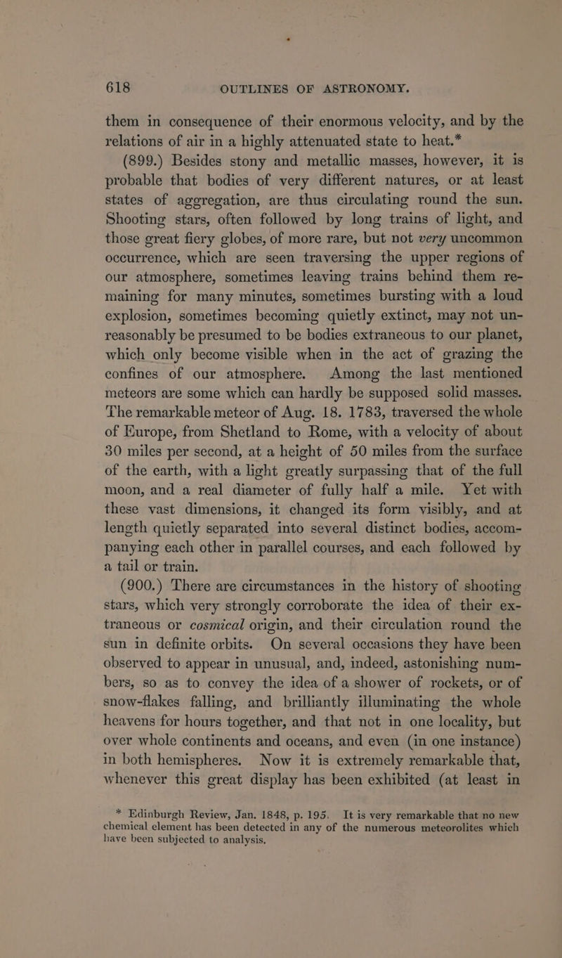 them in consequence of their enormous velocity, and by the relations of air in a highly attenuated state to heat.* (899.) Besides stony and metallic masses, however, it is probable that bodies of very different natures, or at least states of aggregation, are thus circulating round the sun. Shooting stars, often followed by long trains of light, and those great fiery globes, of more rare, but not very uncommon occurrence, which are seen traversing the upper regions of our atmosphere, sometimes leaving trains behind them re- maining for many minutes, sometimes bursting with a loud explosion, sometimes becoming quietly extinct, may not un- reasonably be presumed to be bodies extraneous to our planet, which only become visible when in the act of grazing the confines of our atmosphere. Among the last mentioned meteors are some which can hardly be supposed solid masses. The remarkable meteor of Aug. 18. 1783, traversed the whole of Europe, from Shetland to Rome, with a velocity of about 30 miles per second, at a height of 50 miles from the surface of the earth, with a light greatly surpassing that of the full moon, and a real diameter of fully half a mile. Yet with these vast dimensions, it changed its form visibly, and at length quietly separated into several distinct bodies, accom- panying each other in parallel courses, and each followed by a tail or train. (900.) There are circumstances in the history of shooting stars, which very strongly corroborate the idea of their ex- traneous or cosmical origin, and their circulation round the sun in definite orbits. On several occasions they have been observed to appear in unusual, and, indeed, astonishing num- bers, so as to convey the idea of a shower of rockets, or of snow-flakes falling, and brilliantly illuminating the whole heavens for hours together, and that not in one locality, but over whole continents and oceans, and even (in one instance) in both hemispheres. Now it is extremely remarkable that, whenever this great display has been exhibited (at least in * Edinburgh Review, Jan. 1848, p. 195, It is very remarkable that no new chemical element has been detected in any of the numerous meteorolites which have been subjected to analysis.