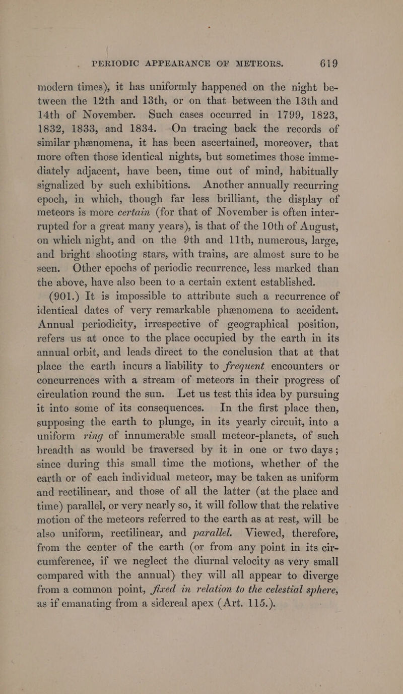 modern times), it has uniformly happened on the night be- tween the 12th and 13th, or on that between the 13th and 14th of November. Such cases occurred in 1799, 1823, 1832, 1833, and 1834. —On tracing back the records of similar phenomena, it has been ascertained, moreover, that more often those identical nights, but sometimes those imme- diately adjacent, have been, time out of mind, habitually signalized by such exhibitions. Another annually recurring epoch, in which, though far less brilliant, the display of meteors is more certain (for that of November is often inter- rupted for a great many years), is that of the 10th of August, en which night, and on the 9th and 11th, numerous, large, and bright shooting stars, with trains, are almost sure to be seen. Other epochs of periodic recurrence, less marked than the above, have also been to a certain extent established. (901.) It is impossible to attribute such a recurrence of identical dates of very remarkable phenomena to accident. Annual periodicity, irrespective of geographical position, refers us at once to the place occupied by the earth in its annual orbit, and leads direct to the conclusion that at that place the earth incurs a liability to frequent encounters or concurrences with a stream of meteors in their progress of circulation round the sun. Let us test this idea by pursuing it into some of its consequences. In the first place then, supposing the earth to plunge, in its yearly circuit, into a uniform ring of innumerable small meteor-planets, of such breadth as would be traversed by it in one or two days; since during this small time the motions, whether of the earth or of each individual meteor, may be taken as uniform and rectilinear, and those of all the latter (at the place and time) parallel, or very nearly so, it will follow that the relative motion of the meteors referred to the earth as at rest, will be - also uniform, rectilinear, and parallel. Viewed, therefore, from the center of the earth (or from any point in its cir- cumference, if we neglect the diurnal velocity as very small compared with the annual) they will all appear to diverge from a common point, jized in relation to the celestial sphere, as if emanating from a sidereal apex (Art. 115.).