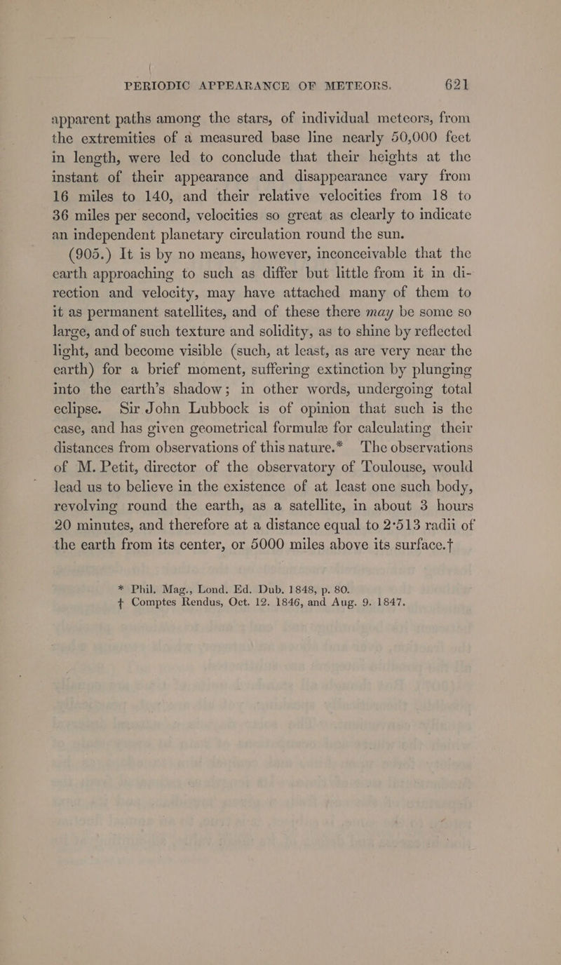 apparent paths among the stars, of individual meteors, from the extremities of a measured base line nearly 50,000 feet in length, were led to conclude that their heights at the instant of their appearance and disappearance vary from 16 miles to 140, and their relative velocities from 18 to 36 miles per second, velocities so great as clearly to indicate an independent planetary circulation round the sun. (905.) It is by no means, however, inconceivable that the earth approaching to such as differ but little from it in di- rection and velocity, may have attached many of them to it as permanent satellites, and of these there may be some so large, and of such texture and solidity, as to shine by reflected light, and become visible (such, at least, as are very near the earth) for a brief moment, suffering extinction by plunging into the earth’s shadow; in other words, undergoing total eclipse. Sir John Lubbock is of opinion that such is the case, and has given geometrical formule for calculating their distances from observations of this nature.* ‘The observations of M. Petit, director of the observatory of Toulouse, would lead us to believe in the existence of at least one such body, revolving round the earth, as a satellite, in about 3 hours 20 minutes, and therefore at a distance equal to 2°513 radii of the earth from its center, or 5000 miles above its surface. * Phil, Mag., Lond. Ed. Dub. 1848, p. 80. {+ Comptes Rendus, Oct. 12. 1846, and Aug. 9. 1847.