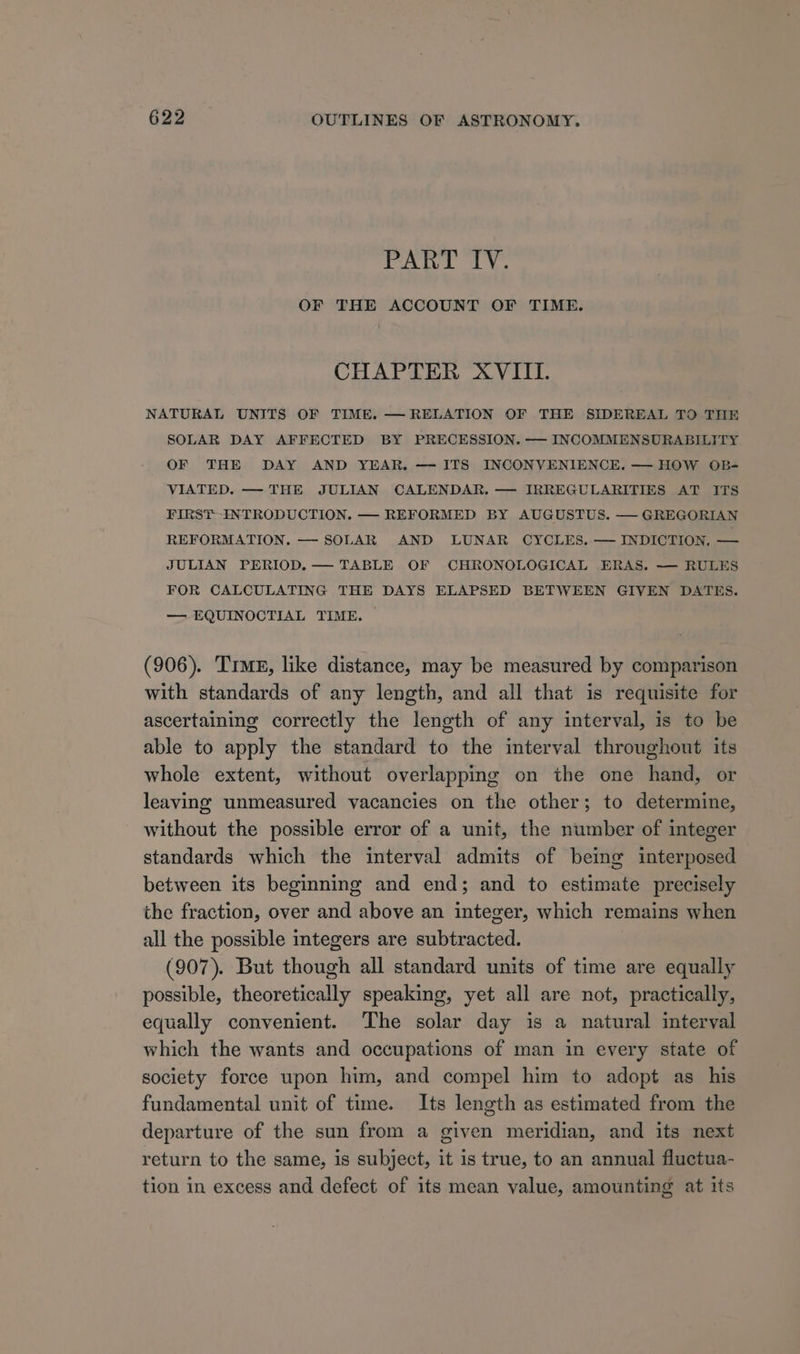PART IV. OF THE ACCOUNT OF TIME. CHAPTER XVIII. NATURAL UNITS OF TIME. — RELATION OF THE SIDEREAL TO THE SOLAR DAY AFFECTED BY PRECESSION. — INCOMMENSURABILITY OF THE DAY AND YEAR, — ITS INCONVENIENCE. — HOW OB- VIATED. — THE JULIAN CALENDAR. — IRREGULARITIES AT ITS FIRST INTRODUCTION. — REFORMED BY AUGUSTUS. — GREGORIAN REFORMATION, — SOLAR AND LUNAR CYCLES. — INDICTION. — JULIAN PERIOD. — TABLE OF CHRONOLOGICAL ERAS. — RULES FOR CALCULATING THE DAYS ELAPSED BETWEEN GIVEN DATES. — EQUINOCTIAL TIME, — (906). Tre, like distance, may be measured by comparison with standards of any length, and all that is requisite for ascertaining correctly the length of any interval, is to be able to apply the standard to the interval throughout its whole extent, without overlapping on the one hand, or leaving unmeasured vacancies on the other; to determine, without the possible error of a unit, the number of integer standards which the interval admits of being interposed between its beginning and end; and to estimate precisely the fraction, over and above an integer, which remains when all the possible integers are subtracted. (907). But though all standard units of time are equally possible, theoretically speaking, yet all are not, practically, equally convenient. The solar day is a natural interval which the wants and occupations of man in every state of society force upon him, and compel him to adopt as_ his fundamental unit of time. Its length as estimated from the departure of the sun from a given meridian, and its next return to the same, is subject, it is true, to an annual fluctua- tion in excess and defect of its mean value, amounting at its