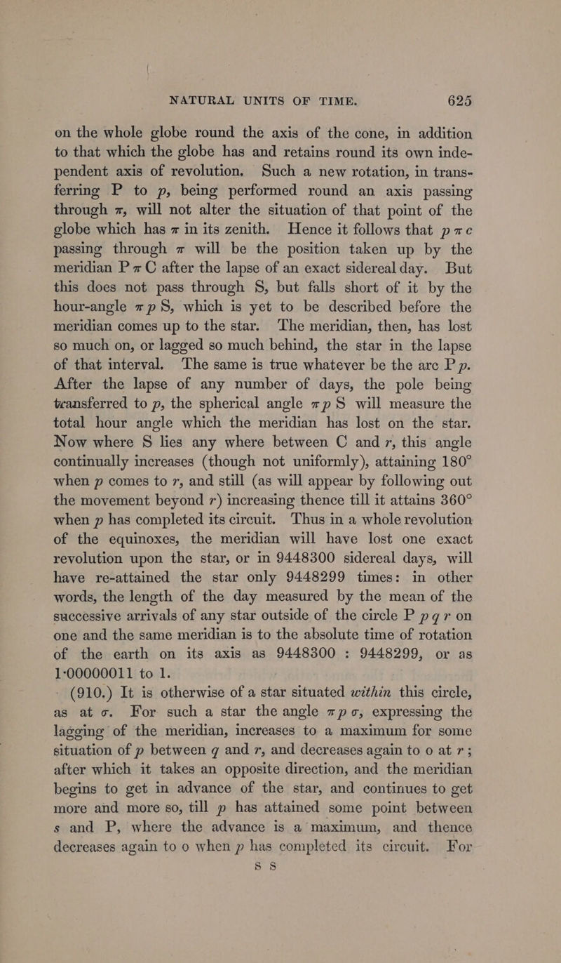 on the whole globe round the axis of the cone, in addition to that which the globe has and retains round its own inde- pendent axis of revolution. Such a new rotation, in trans- ferrmg P to p, being performed round an axis passing through z, will not alter the situation of that point of the globe which has = in its zenith. Hence it follows that pace passing through z will be the position taken up by the meridian PC after the lapse of an exact siderealday. But this does not pass through $8, but falls short of it by the hour-angle +p, which is yet to be described before the meridian comes up to the star. The meridian, then, has lost so much on, or lagged so much behind, the star in the lapse of that interval. ‘The same is true whatever be the arc P p. After the lapse of any number of days, the pole being teansferred to p, the spherical angle sp S will measure the total hour angle which the meridian has lost on the star. Now where § lies any where between C and7, this angle continually increases (though not uniformly), attaining 180° when p comes to 7, and still (as will appear by following out the movement beyond 7) increasing thence till it attains 360° when p has completed its circuit. Thus in a whole revolution of the equinoxes, the meridian will have lost one exact revolution upon the star, or in 9448300 sidereal days, will have re-attained the star only 9448299 times: in other words, the length of the day measured by the mean of the successive arrivals of any star outside of the circle P pq r on one and the same meridian is to the absolute time of rotation of the earth on its axis as 9448300 : 9448299, or as 100000011 to 1. - (910.) It is otherwise of a star situated within this circle, as ato. For such a star the angle spo, expressing the lagging of the meridian, increases to a maximum for some situation of p between g and 7, and decreases again to 0 at r; after which it takes an opposite direction, and the meridian begins to get in advance of the star, and continues to get more and more s0, till p has attained some point between s and P, where the advance is a maximum, and thence decreases again to o when p has completed its circuit. For 8 8