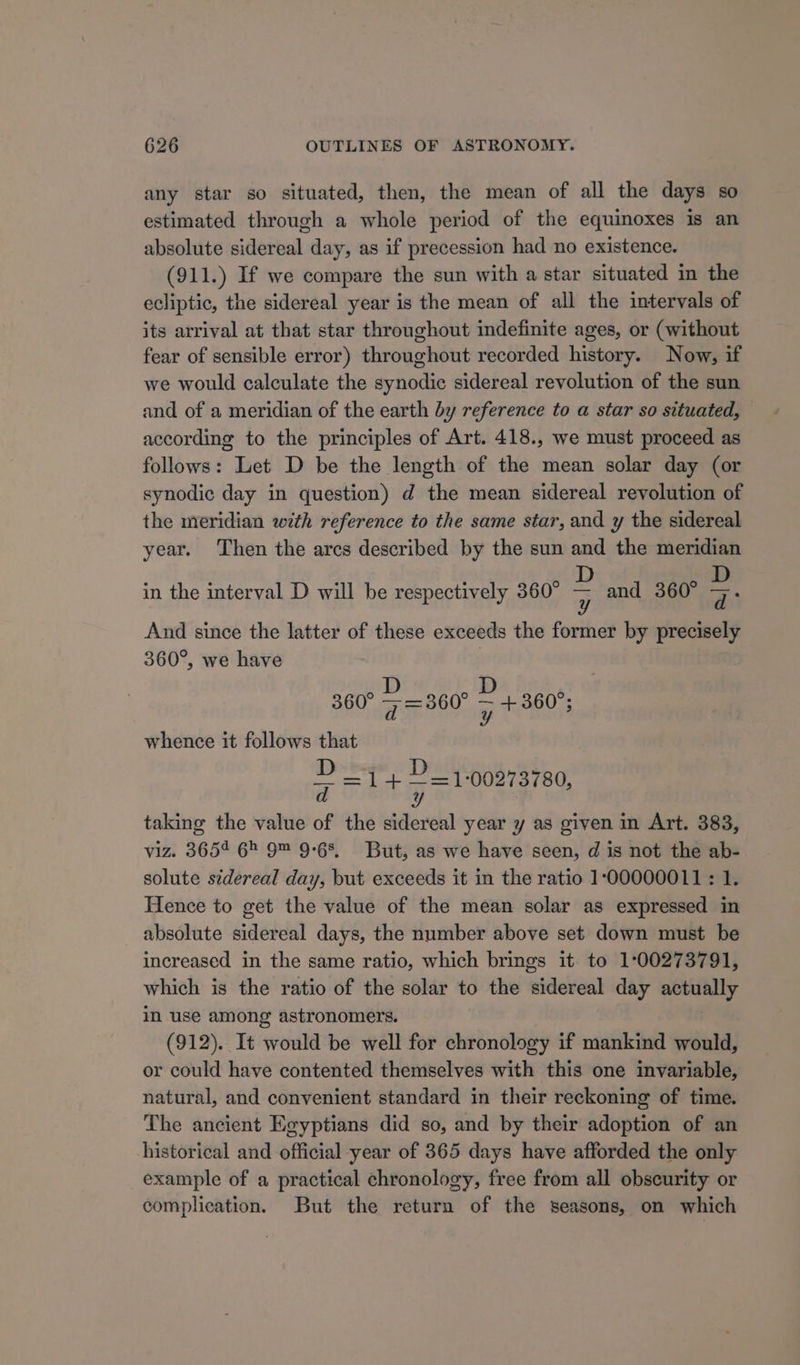 any star so situated, then, the mean of all the days so estimated through a whole period of the equinoxes is an absolute sidereal day, as if precession had no existence. (911.) If we compare the sun with a star situated in the ecliptic, the sidereal year is the mean of all the intervals of its arrival at that star throughout indefinite ages, or (without fear of sensible error) throughout recorded history. Now, if we would calculate the synodic sidereal revolution of the sun and of a meridian of the earth by reference to a star so situated, according to the principles of Art. 418., we must proceed as follows: Let D be the length of the mean solar day (or synodic day in question) d the mean sidereal revolution of the meridian with reference to the same star, and y the sidereal year. Then the arcs described by the sun and the meridian D D in the interval D will be respectively 360° - and 360° 7. And since the latter of these exceeds the former by precisely 360°, we have , 360° ~ = 860 = +360; whence it follows that » =1+ ye 1:00273780, d y taking the value of the sidereal year y as given in Art. 383, viz. 3654 6 9™ 9-68, But, as we have seen, d is not the ab- solute sidereal day, but exceeds it in the ratio 100000011 : 1. Hence to get the value of the mean solar as expressed in _ absolute sidereal days, the number above set down must be increased in the same ratio, which brings it to 1:00273791, which is the ratio of the solar to the sidereal day actually in use among astronomers. (912). It would be well for chronology if mankind would, or could have contented themselves with this one invariable, natural, and convenient standard in their reckoning of time. The ancient Egyptians did so, and by their adoption of an historical and official year of 365 days have afforded the only example of a practical chronology, free from all obscurity or complication. But the return of the seasons, on which