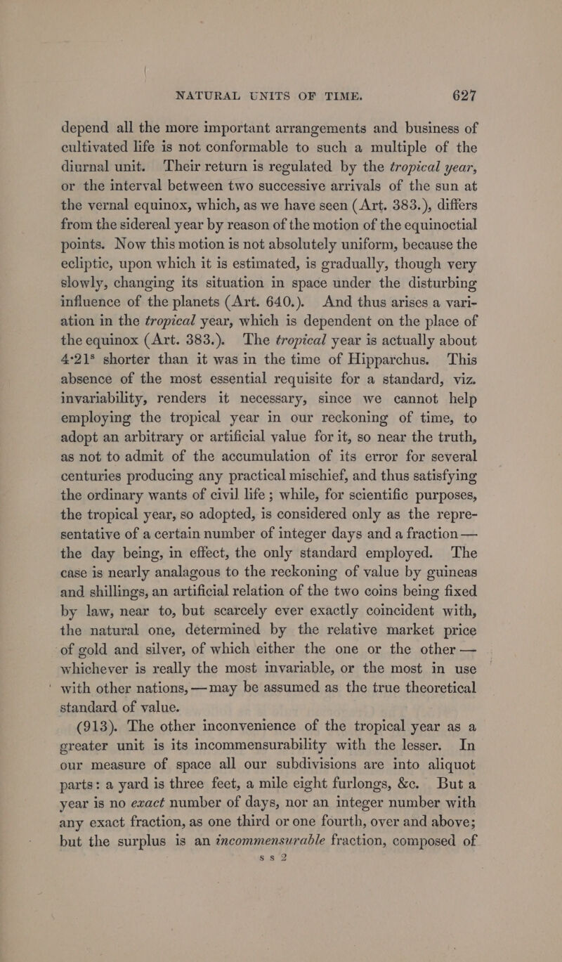 depend all the more important arrangements and business of cultivated life is not conformable to such a multiple of the diurnal unit. Their return is regulated by the tropical year, or the interval between two successive arrivals of the sun at the vernal equinox, which, as we have seen (Art. 383.), differs from the sidereal year by reason of the motion of the equinoctial points. Now this motion is not absolutely uniform, because the ecliptic, upon which it is estimated, is gradually, though very slowly, changing its situation in space under the disturbing influence of the planets (Art. 640.). And thus arises a vari- ation in the tropical year, which is dependent on the place of the equinox (Art. 383.). The tropical year is actually about 4°21§ shorter than it was in the time of Hipparchus. This absence of the most essential requisite for a standard, viz. invariability, renders it necessary, since we cannot help employing the tropical year in our reckoning of time, to adopt an arbitrary or artificial value for it, so near the truth, as not to admit of the accumulation of its error for several centuries producing any practical mischief, and thus satisfying the ordinary wants of civil life ; while, for scientific purposes, the tropical year, so adopted, is considered only as the repre- sentative of a certain number of integer days and a fraction — the day being, in effect, the only standard employed. The case is nearly analagous to the reckoning of value by guineas and shillings, an artificial relation of the two coins being fixed by law, near to, but scarcely ever exactly coincident with, the natural one, determined by the relative market price of gold and silver, of which either the one or the other — whichever is really the most invariable, or the most in use ' with other nations, —may be assumed as the true theoretical standard of value. (913). The other inconvenience of the tropical year as a greater unit is its incommensurability with the lesser. In our measure of space all our subdivisions are into aliquot parts: a yard is three feet, a mile eight furlongs, &amp;c. Buta year is no exact number of days, nor an integer number with any exact fraction, as one third or one fourth, over and above; but the surplus is an zrcommensurable fraction, composed of Ss 2